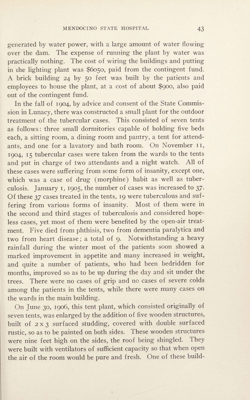 generated by water power, with a large amount of water flowing over the dam. The expense of running the plant by water was practically nothing. The cost of wiring the buildings and putting in che lighting plant was $6050, paid from the contingent fund. A brick building 24 by 50 feet was built by the patients and employees to house the plant, at a cost of about $900, also paid out of the contingent fund. In the fall of 1904, by advice and consent of the State Commis¬ sion in Lunacy, there was constructed a small plant for the outdoor treatment of the tubercular cases. This consisted of seven tents as follows: three small dormitories capable of holding five beds each, a sitting room, a dining room and pantry, a tent for attend¬ ants, and one for a lavatory and bath room. On November 11, 1904, 15 tubercular cases were taken from the wards to the tents and put in charge of two attendants and a night watch. All of these cases were suffering from some form of insanity, except one, which was a case of drug (morphine) habit as well as tuber¬ culosis. January 1, 1905, the number of cases was increased to 37. Of these 37 cases treated in the tents, 19 were tuberculous and suf¬ fering from various forms of insanity. Most of them were in the second and third stages of tuberculosis and considered hope¬ less cases, yet most of them were benefited by the open-air treat¬ ment. Five died from phthisis, two from dementia paralytica and two from heart disease; a total of 9. Notwithstanding a heavy rainfall during the winter most of the patients soon showed a marked improvement in appetite and many increased in weight, and quite a number of patients, who had been bedridden for months, improved so as to be up during the day and sit under the trees. There were no cases of grip and no cases of severe colds among the patients in the tents, while there were many cases on the wards in the main building. On June 30, 1906, this tent plant, which consisted originally of seven tents, was enlarged by the addition of five wooden structures, built of 2 x 3 surfaced studding, covered with double surfaced rustic, so as to be painted on both sides. These wooden structures were nine feet high on the sides, the roof being shingled. They were built with ventilators of sufficient capacity so that when open the air of the room would be pure and fresh. One of these build-