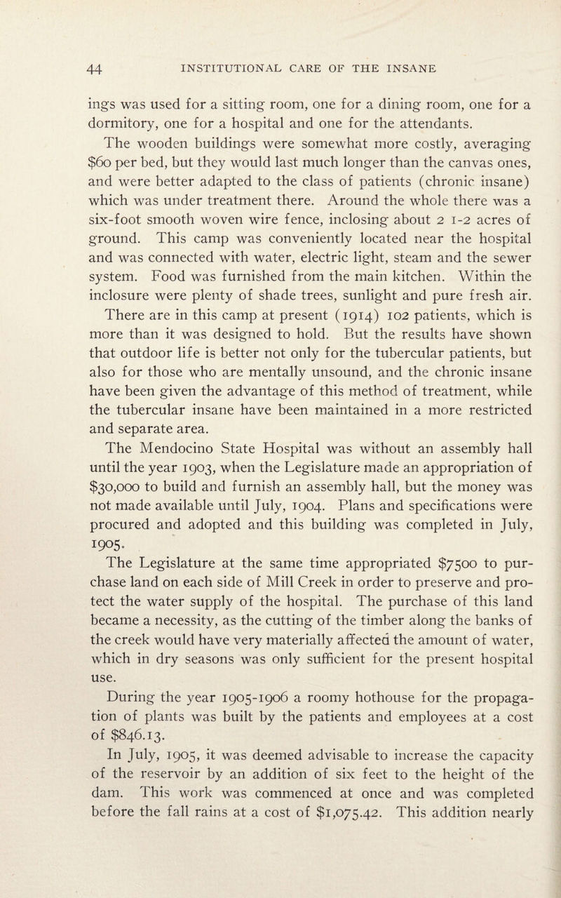 mgs was used for a sitting room, one for a dining room, one for a dormitory, one for a hospital and one for the attendants. The wooden buildings were somewhat more costly, averaging $60 per bed, but they would last much longer than the canvas ones, and were better adapted to the class of patients (chronic insane) which was under treatment there. Around the whole there was a six-foot smooth woven wire fence, inclosing about 21-2 acres of ground. This camp was conveniently located near the hospital and was connected with water, electric light, steam and the sewer system. Food was furnished from the main kitchen. Within the inclosure were plenty of shade trees, sunlight and pure fresh air. There are in this camp at present (1914) 102 patients, which is more than it was designed to hold. But the results have shown that outdoor life is better not only for the tubercular patients, but also for those who are mentally unsound, and the chronic insane have been given the advantage of this method of treatment, while the tubercular insane have been maintained in a more restricted and separate area. The Mendocino State Hospital was without an assembly hall until the year 1903, when the Legislature made an appropriation of $30,000 to build and furnish an assembly hall, but the money was not made available until July, 1904. Plans and specifications were procured and adopted and this building was completed in July, 1905. The Legislature at the same time appropriated $7500 to pur¬ chase land on each side of Mill Creek in order to preserve and pro¬ tect the water supply of the hospital. The purchase of this land became a necessity, as the cutting of the timber along the banks of the creek would have very materially affected the amount of water, which in dry seasons was only sufficient for the present hospital use. During the year 1905-1906 a roomy hothouse for the propaga¬ tion of plants was built by the patients and employees at a cost of $846.13. In July, 1905, it was deemed advisable to increase the capacity of the reservoir by an addition of six feet to the height of the dam. This work was commenced at once and was completed before the fall rains at a cost of $1,075.42. This addition nearly
