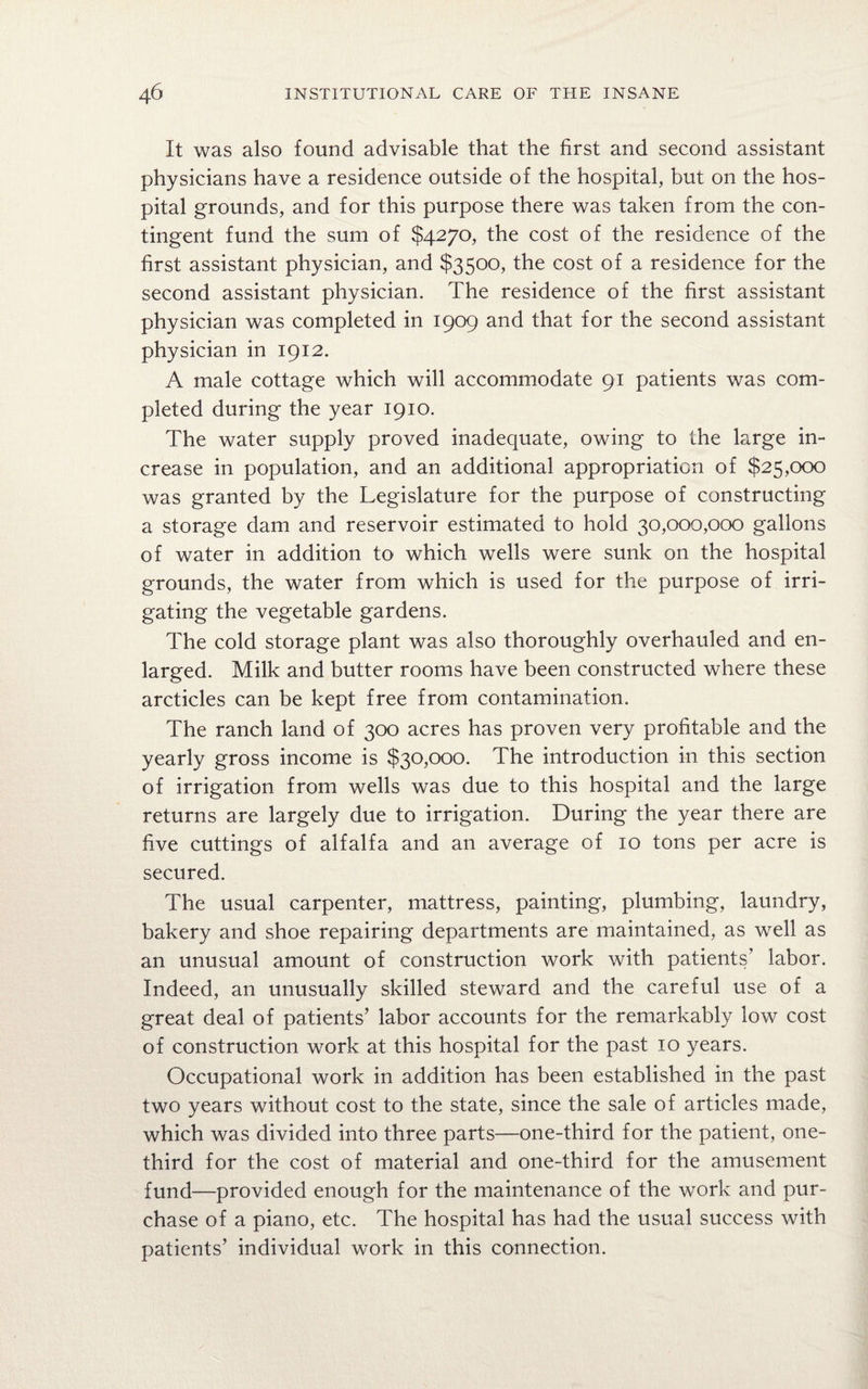 It was also found advisable that the first and second assistant physicians have a residence outside of the hospital, but on the hos¬ pital grounds, and for this purpose there was taken from the con¬ tingent fund the sum of $4270, the cost of the residence of the first assistant physician, and $3500, the cost of a residence for the second assistant physician. The residence of the first assistant physician was completed in 1909 and that for the second assistant physician in 1912. A male cottage which will accommodate 91 patients was com¬ pleted during the year 1910. The water supply proved inadequate, owing to the large in¬ crease in population, and an additional appropriation of $25,000 was granted by the Legislature for the purpose of constructing a storage dam and reservoir estimated to hold 30,000,000 gallons of water in addition to which wells were sunk on the hospital grounds, the water from which is used for the purpose of irri¬ gating the vegetable gardens. The cold storage plant was also thoroughly overhauled and en¬ larged. Milk and butter rooms have been constructed where these arcticles can be kept free from contamination. The ranch land of 300 acres has proven very profitable and the yearly gross income is $30,000. The introduction in this section of irrigation from wells was due to this hospital and the large returns are largely due to irrigation. During the year there are five cuttings of alfalfa and an average of 10 tons per acre is secured. The usual carpenter, mattress, painting, plumbing, laundry, bakery and shoe repairing departments are maintained, as well as an unusual amount of construction work with patients’ labor. Indeed, an unusually skilled steward and the careful use of a great deal of patients’ labor accounts for the remarkably low cost of construction work at this hospital for the past 10 years. Occupational work in addition has been established in the past two years without cost to the state, since the sale of articles made, which was divided into three parts—one-third for the patient, one- third for the cost of material and one-third for the amusement fund—provided enough for the maintenance of the work and pur¬ chase of a piano, etc. The hospital has had the usual success with patients’ individual work in this connection.