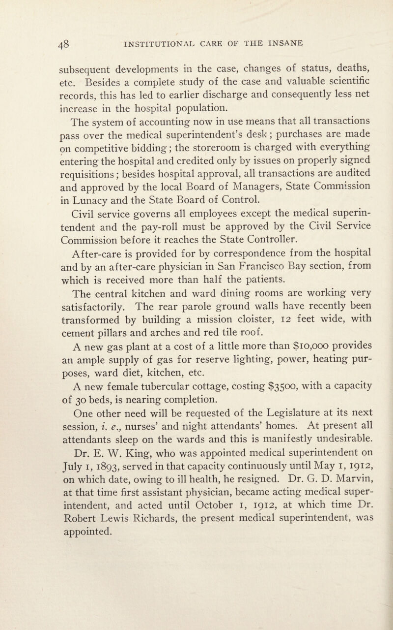 subsequent developments in the case, changes of status, deaths, etc. Besides a complete study of the case and valuable scientific records, this has led to earlier discharge and consequently less net increase in the hospital population. The system of accounting now in use means that all transactions pass over the medical superintendent’s desk; purchases are made on competitive bidding; the storeroom is charged with everything entering the hospital and credited only by issues on properly signed requisitions; besides hospital approval, all transactions are audited and approved by the local Board of Managers, State Commission in Lunacy and the State Board of Control. Civil service governs all employees except the medical superin¬ tendent and the pay-roll must be approved by the Civil Service Commission before it reaches the State Controller. After-care is provided for by correspondence from the hospital and by an after-care physician in San Francisco Bay section, from which is received more than half the patients. The central kitchen and ward dining rooms are working very satisfactorily. The rear parole ground walls have recently been transformed by building a mission cloister, 12 feet wide, with cement pillars and arches and red tile roof. A new gas plant at a cost of a little more than $10,000 provides an ample supply of gas for reserve lighting, power, heating pur¬ poses, ward diet, kitchen, etc. A new female tubercular cottage, costing $3500, with a capacity of 30 beds, is nearing completion. One other need will be requested of the Legislature at its next session, i. e., nurses’ and night attendants’ homes. At present all attendants sleep on the wards and this is manifestly undesirable. Dr. E. W. King, who was appointed medical superintendent on July 1, 1893, served in that capacity continuously until May 1, 1912, on which date, owing to ill health, he resigned. Dr. G. D. Marvin, at that time first assistant physician, became acting medical super¬ intendent, and acted until October 1, 1912, at which time Dr. Robert Lewis Richards, the present medical superintendent, was appointed.