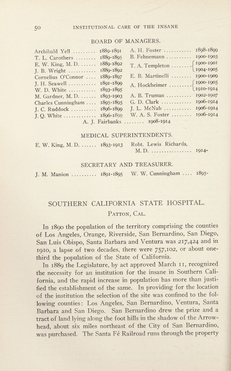 Archibald Yell . BOARD OF .. 1889-1891 MANAGERS. A. H. Foster . .. .. 1898-1899 T. L. Carothers. ... 1889-1895 B. Fehnemann. . .. . 1900-1903 E. W. King, M. D. ... .. . 1889-1892 T. A. Templeton . .. . f1900-1901 J. B. Wright . ... 1889-1892 11904-1905 Cornelius O’Connor . .. . 1889-1897 E. B. Martinelli . .. . . .. . 1900-1909 J. H. Seawell. . .. 1891-1899 A. Hockheimer. J 1900-1905 W. D. White. . .. 1893-1895 \1910-1914 M. Gardner, M. D. ... ... 1893-1903 A. B. Truman. . .. . 1902-1007 Charles Cunningham . ... 1895-1895 G. D. Clark . . .. . 1906-1914 J. C. Ruddock. .. . 1896-1899 J. L. McNab . _ 1906-1914 J. Q. White. . .. 1896-1809 W. A. S. Foster ... . . .. . 1006-1914 A. J. Fairbanks . 1908-1914 MEDICAL SUPERINTENDENTS. E. W. King, M. D. 1893-1913 Robt. Lewis Richards, M. D. 1914- SECRETARY AND TREASURER. J. M. Manion . 1891-1895 W. W. Cunningham- 1895- SOUTHERN CALIFORNIA STATE HOSPITAL. Patton, Cal. In 1890 the population of the territory comprising the counties of Los Angeles, Orange, Riverside, San Bernardino, San Diego, San Luis Obispo, Santa Barbara and Ventura was 2i7,424 and in 1910, a lapse of two decades, there were 757,102, or about one- third the population of the State of California. In 1889 the Legislature, by act approved March 11, recognized the necessity for an institution for the insane in Southern Cali¬ fornia, and the rapid increase in population has more than justi¬ fied the establishment of the same. In providing for the location of the institution the selection of the site was confined to the fol¬ lowing counties: Los Angeles, San Bernardino, Ventura, Santa Barbara and San Diego. San Bernardino drew the prize and a tract of land lying along the foot hills in the shadow of the Arrow¬ head, about six miles northeast of the City of San Bernardino, was purchased. The Santa Fe Railroad runs through the property