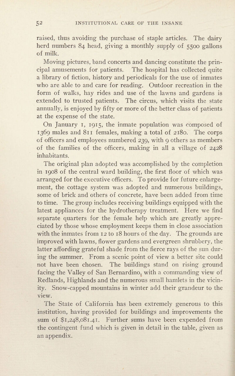 raised, thus avoiding the purchase of staple articles. The dairy herd numbers 84 head, giving a monthly supply of 5500 gallons of milk. Moving pictures, band concerts and dancing constitute the prin¬ cipal amusements for patients. The hospital has collected quite a library of fiction, history and periodicals for the use of inmates who are able to and care for reading. Outdoor recreation in the form of walks, hay rides and use of the lawns and gardens is extended to trusted patients. The circus, which visits the state annually, is enjoyed by fifty or more of the better class of patients at the expense of the state. On January 1, 1915, the inmate population was composed of 1369 males and 811 females, making a total of 2180. The corps of officers and employees numbered 239, with 9 others as members of the families of the officers, making in all a village of 2428 inhabitants. The original plan adopted was accomplished by the completion in 1908 of the central ward building, the first floor of which was arranged for the executive officers. To provide for future enlarge¬ ment, the cottage system was adopted and numerous buildings, some of brick and others of concrete, have been added from time to time. The group includes receiving buildings equipped with the latest appliances for the hydrotherapy treatment. Here we find separate quarters for the female help which are greatly appre¬ ciated by those whose employment keeps them in close association with the inmates from 12 to 18 hours of the day. The grounds are improved with lawns, flower gardens and evergreen shrubbery, the latter affording grateful shade from the fierce rays of the sun dur¬ ing the summer. From a scenic point of view a better site could not have been chosen. The buildings stand on rising ground facing the Valley of San Bernardino, with a commanding view of Redlands, Highlands and the numerous small hamlets in the vicin¬ ity. Snow-capped mountains in winter add their grandeur to the view. The State of California has been extremely generous to this institution, having provided for buildings and improvements the sum of $1,248,081.41. Further sums have been expended from the contingent fund which is given in detail in the table, given as an appendix.