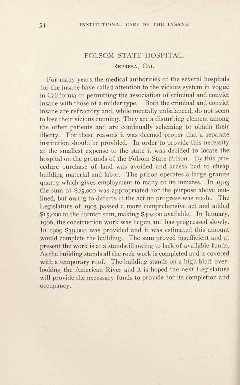 FOLSOM STATE HOSPITAL. Represa, Cal. For many years the medical authorities of the several hospitals for the insane have called attention to the vicious system in vogue in California of permitting the association of criminal and convict insane with those of a milder type. Both the criminal and convict insane are refractory and, while mentally unbalanced, do not seem to lose their vicious cunning. They are a disturbing element among the other patients and are continually scheming to obtain their liberty. For these reasons it was deemed proper that a separate institution should be provided. In order to provide this necessity at the smallest expense to the state it was decided to locate the hospital on the grounds of the Folsom State Prison. By this pro¬ cedure purchase of land was avoided and access had to cheap building material and labor. The prison operates a large granite quarry which gives employment to many of its inmates. In 1903 the sum of $25,000 was appropriated for the purpose above out¬ lined, but owing to defects in the act no progress was made. The Legislature of 1905 passed a more comprehensive act and added $15,000 to the former sum, making $40,000 available. In January, 1906, the construction work was begun and has progressed slowly. In 1909 $39,000 was provided and it was estimated this amount would complete the building. The sum proved insufficient and at present the work is at a standstill owing to lack of available funds. As the building stands all the rock work is completed and is covered with a temporary roof. The building stands on a high bluff over¬ looking the American River and it is hoped the next Legislature will provide the necessary funds to provide for its completion and occupancy.
