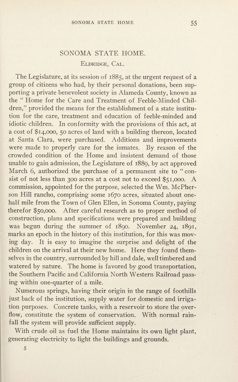 SONOMA STATE HOME. Eldridge, Cal. The Legislature, at its session of 1885, at the urgent request of a group of citizens who had, by their personal donations, been sup¬ porting a private benevolent society in Alameda County, known as the “ Home for the Care and Treatment of Feeble-Minded Chil¬ dren,” provided the means for the establishment of a state institu¬ tion for the care, treatment and education of feeble-minded and idiotic children. In conformity with the provisions of this act, at a cost of $14,000, 50 acres of land with a building thereon, located at Santa Clara, were purchased. Additions and improvements were made to properly care for the inmates. By reason of the crowded condition of the Home and insistent demand of those unable to gain admission, the Legislature of 1889, by act approved March 6, authorized the purchase of a permanent site to “ con¬ sist of not less than 300 acres at a cost not to exceed $51,000. A commission, appointed for the purpose, selected the Wm. McPher¬ son Hill rancho, comprising some 1670 acres, situated about one- half mile from the Town of Glen Ellen, in Sonoma County, paying therefor $50,000. After careful research as to proper method of construction, plans and specifications were prepared and building was begun during the summer of 1890. November 24, 1891, marks an epoch in the history of this institution, for this was mov¬ ing day. It is easy to imagine the surprise and delight of the children on the arrival at their new home. Here they found them¬ selves in the country, surrounded by hill and dale, well timbered and watered by nature. The home is favored by good transportation, the Southern Pacific and California North Western Railroad pass¬ ing within one-quarter of a mile. Numerous springs, having their origin in the range of foothills just back of the institution, supply water for domestic and irriga¬ tion purposes. Concrete tanks, with a reservoir to store the over¬ flow, constitute the system of conservation. With normal rain¬ fall the system will provide sufficient supply. With crude oil as fuel the Home maintains its own light plant, generating electricity to light the buildings and grounds. 5