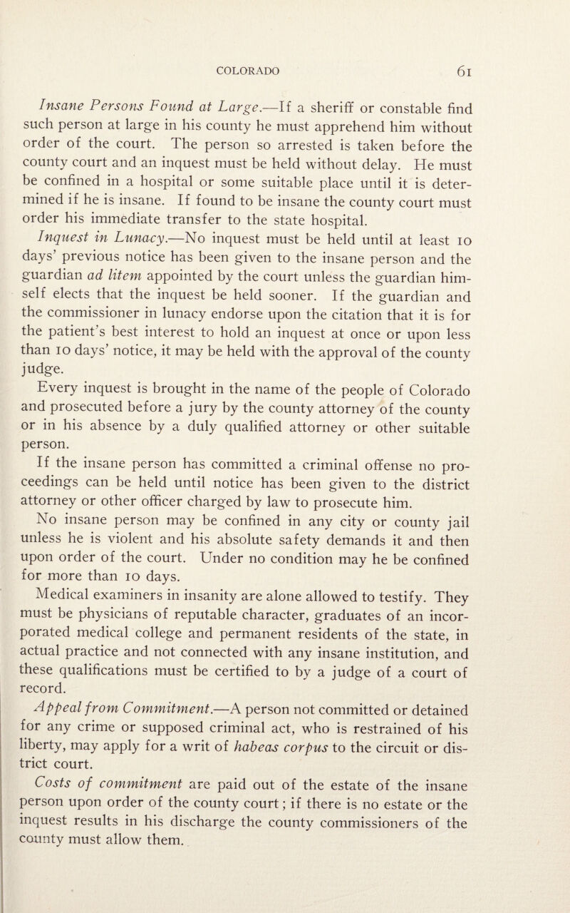 Insane Persons Found at Large.—If a sheriff or constable find such person at large in his county he must apprehend him without order of the court. The person so arrested is taken before the county court and an inquest must be held without delay. He must be confined in a hospital or some suitable place until it is deter¬ mined if he is insane. If found to be insane the county court must order his immediate transfer to the state hospital. Inquest in Lunacy.—No inquest must be held until at least io days’ previous notice has been given to the insane person and the guardian ad litem appointed by the court unless the guardian him¬ self elects that the inquest be held sooner. If the guardian and the commissioner in lunacy endorse upon the citation that it is for the patient's best interest to hold an inquest at once or upon less than io days’ notice, it may be held with the approval of the county judge. Every inquest is brought in the name of the people of Colorado and prosecuted before a jury by the county attorney of the county or in his absence by a duly qualified attorney or other suitable person. If the insane person has committed a criminal offense no pro¬ ceedings can be held until notice has been given to the district attorney or other officer charged by law to prosecute him. No insane person may be confined in any city or county jail unless he is violent and his absolute safety demands it and then upon order of the court. Under no condition may he be confined for more than io days. Medical examiners in insanity are alone allowed to testify. They must be physicians of reputable character, graduates of an incor¬ porated medical college and permanent residents of the state, in actual practice and not connected with any insane institution, and these qualifications must be certified to by a judge of a court of record. Appeal from Commitment.—A person not committed or detained for any crime or supposed criminal act, who is restrained of his liberty, may apply for a writ of habeas corpus to the circuit or dis¬ trict court. Costs of commitment are paid out of the estate of the insane person upon order of the county court; if there is no estate or the inquest results in his discharge the county commissioners of the county must allow them.