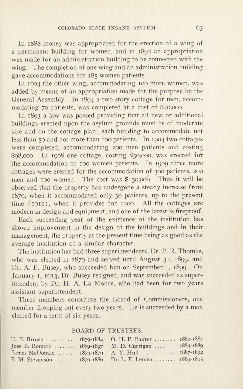 In 1888 money was appropriated for the erection of a wing of a permanent building for women, and in 1892 an appropriation was made for an administration building to be connected with the wing. The completion of one wing and an administration building gave accommodations for 185 women patients. In 1904 the other wing, accommodating 100 more women, was added by means of an appropriation made for the purpose by the General Assembly. In 1894 a two story cottage for men, accom¬ modating 70 patients, was completed at a cost of $40,000. In 1893 a law was passed providing that all new or additional buildings erected upon the asylum grounds must be of moderate size and on the cottage plan; each building to accommodate not less than 50 and not more than 100 patients. In 1904 two cottages were completed, accommodating 200 men patients and costing $98,000. In 1908 one cottage, costing $50,000, was erected fot the accommodation of 100 women patients. In 1909 three more cottages were erected for the accommodation of 300 patients, 200 men and 100 women. The cost was $150,000. Thus it will be observed that the property has undergone a steady increase from 1879, when it accommodated only 50 patients, up to the present time (1912), when it provides for 1200. All the cottages are modern in design and equipment, and one of the latest is fireproof. Each succeeding year of the existence of the institution has shown improvement in the design of the buildings and in their management, the property at the present time being as good as the average institution of a similar character. The institution has had three superintendents, Dr. P. R. Thombs, who was elected in 1879 and served until August 31, 1899, and Dr. A. P. Busey, who succeeded him on September 1, 1899. On January 1, 1913, Dr. Busey resigned, and was succeeded as super¬ intendent by Dr. H. A. La Moure, who had been for two years assistant superintendent. Three members constitute the Board of Commissioners, one member dropping out every two years. He is succeeded by a man elected for a term of six years. BOARD OF TRUSTEES. T. F. Brown . 1879-1884 Jose B. Romero. 1879-1897 James McDonald. 1879-1879 R. M. Stevenson . 1879-1880 O. H. P. Baxter. 1880-1887 M. D. Currigan . 1884-1889 A. Y. Hull. 1887-1892 Dr. L. E. Lemen. 1889-1895