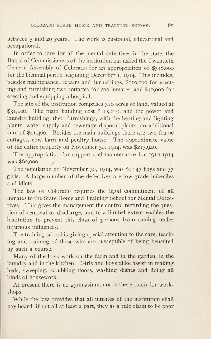 between 5 and 20 years. The work is custodial, educational and occupational. In order to care for all the mental defectives in the state, the Board of Commissioners of the institution has asked the Twentieth General Assembly of Colorado for an appropriation of $318,000 for the biennial period beginning December 1, 1914. This includes, besides maintenance, repairs and furnishings, $110,000 for erect¬ ing and furnishing two cottages for 200 inmates, and $40,000 for erecting and equipping a hospital. The site of the institution comprises 310 acres of land, valued at $31,000. The main building cost $115,000, and the power and laundry building, their furnishings, with the heating and lighting plants, water supply and sewerage disposal plants, an additional sum of $41,460. Besides the main buildings there are two frame cottages, cow barn and poultry house. The approximate value of the entire property on November 30, 1914, was $213,940. The appropriation for support and maintenance for 1912-1914 was $60,000. The population on November 30, 1914, was 80; 43 boys and 37 girls. A large number of the defectives are low-grade imbeciles and idiots. The law of Colorado requires the legal commitment of all inmates to the State Home and Training School for Mental Defec¬ tives. This gives the management the control regarding the ques¬ tion of removal or discharge, and to a limited extent enables the institution to prevent this class of persons from coming under injurious influences. The training school is giving special attention to the care, teach¬ ing and training of those who are susceptible of being benefited by such a course. Many of the boys work on the farm and in the garden, in the laundry and in the kitchen. Girls and boys alike assist in making beds, sweeping, scrubbing floors, washing dishes and doing all kinds of housework. At present there is no gymnasium, nor is there room for work¬ shops. While the law provides that all inmates of the institution shall pay board, if not all at least a part, they as a rule claim to be poor