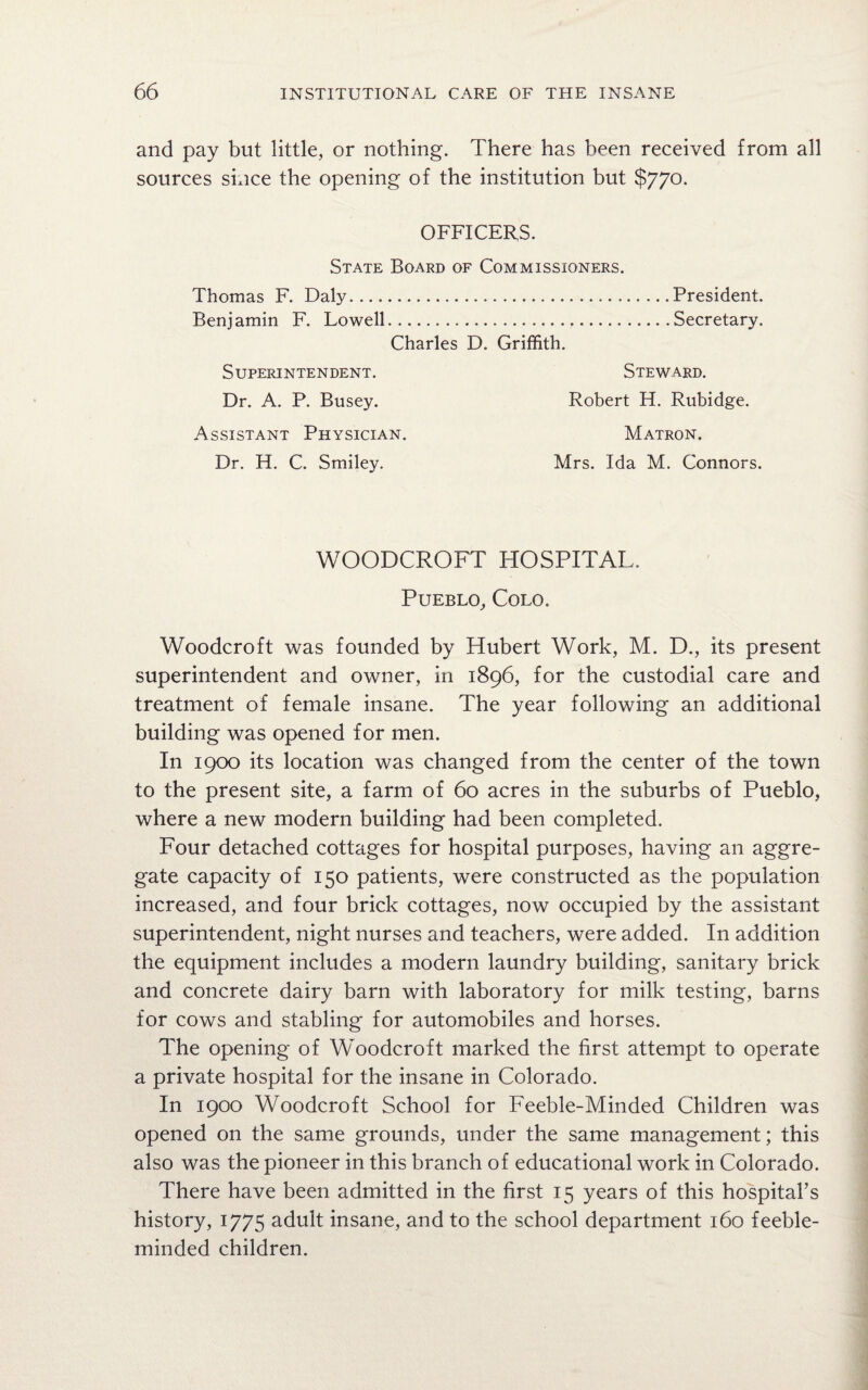 and pay but little, or nothing. There has been received from all sources since the opening of the institution but $770. OFFICERS. State Board of Commissioners. Thomas F. Daly.President. Benjamin F. Lowell...Secretary. Charles D. Griffith. Superintendent. Dr. A. P. Busey. Assistant Physician. Dr. H. C. Smiley. Steward. Robert H. Rubidge. Matron. Mrs. Ida M. Connors. WOODCROFT HOSPITAL. Pueblo, Colo. Woodcroft was founded by Hubert Work, M. D., its present superintendent and owner, in 1896, for the custodial care and treatment of female insane. The year following an additional building was opened for men. In 1900 its location was changed from the center of the town to the present site, a farm of 60 acres in the suburbs of Pueblo, where a new modern building had been completed. Four detached cottages for hospital purposes, having an aggre¬ gate capacity of 150 patients, were constructed as the population increased, and four brick cottages, now occupied by the assistant superintendent, night nurses and teachers, were added. In addition the equipment includes a modern laundry building, sanitary brick and concrete dairy barn with laboratory for milk testing, barns for cows and stabling for automobiles and horses. The opening of Woodcroft marked the first attempt to operate a private hospital for the insane in Colorado. In 1900 Woodcroft School for Feeble-Minded Children was opened on the same grounds, under the same management; this also was the pioneer in this branch of educational work in Colorado. There have been admitted in the first 15 years of this hospital’s history, 1775 adult insane, and to the school department 160 feeble¬ minded children.