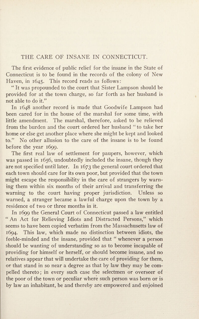 THE CARE OF INSANE IN CONNECTICUT. The first evidence of public relief for the insane in the State of Connecticut is to be found in the records of the colony of New Haven, in 1645. This record reads as follows: “ It was propounded to the court that Sister Lampson should be provided for at the town charge, so far forth as her husband is not able to do it.” In 1648 another record is made that Goodwife Lampson had been cared for in the house of the marshal for some time, with little amendment. The marshal, therefore, asked to be relieved from the burden and the court ordered her husband “ to take her home or else get another place where she might be kept and looked to.” No other allusion to the care of the insane is to be found before the year 1699. The first real law of settlement for paupers, however, which was passed in 1656, undoubtedly included the insane, though they are not specified until later. In 1673 the general court ordered that each town should care for its own poor, but provided that the town might escape the responsibility in the care of strangers by warn¬ ing them within six months of their arrival and transferring the warning to the court having proper jurisdiction. Unless so warned, a stranger became a lawful charge upon the town by a residence of two or three months in it. In 1699 the General Court of Connecticut passed a law entitled “ An Act for Relieving Idiots and Distracted Persons,” which seems to have been copied verbatim from the Massachusetts law of 1694. This law, which made no distinction between idiots, the feeble-minded and the insane, provided that “ whenever a person should be wanting of understanding so as to become incapable of providing for himself or herself, or should become insane, and no relatives appear that will undertake the care of providing for them, or that stand in so near a degree as that by law they may be com¬ pelled thereto; in every such case the selectmen or overseer of the poor of the town or peculiar where such person was born or is by law an inhabitant, be and thereby are empowered and enjoined