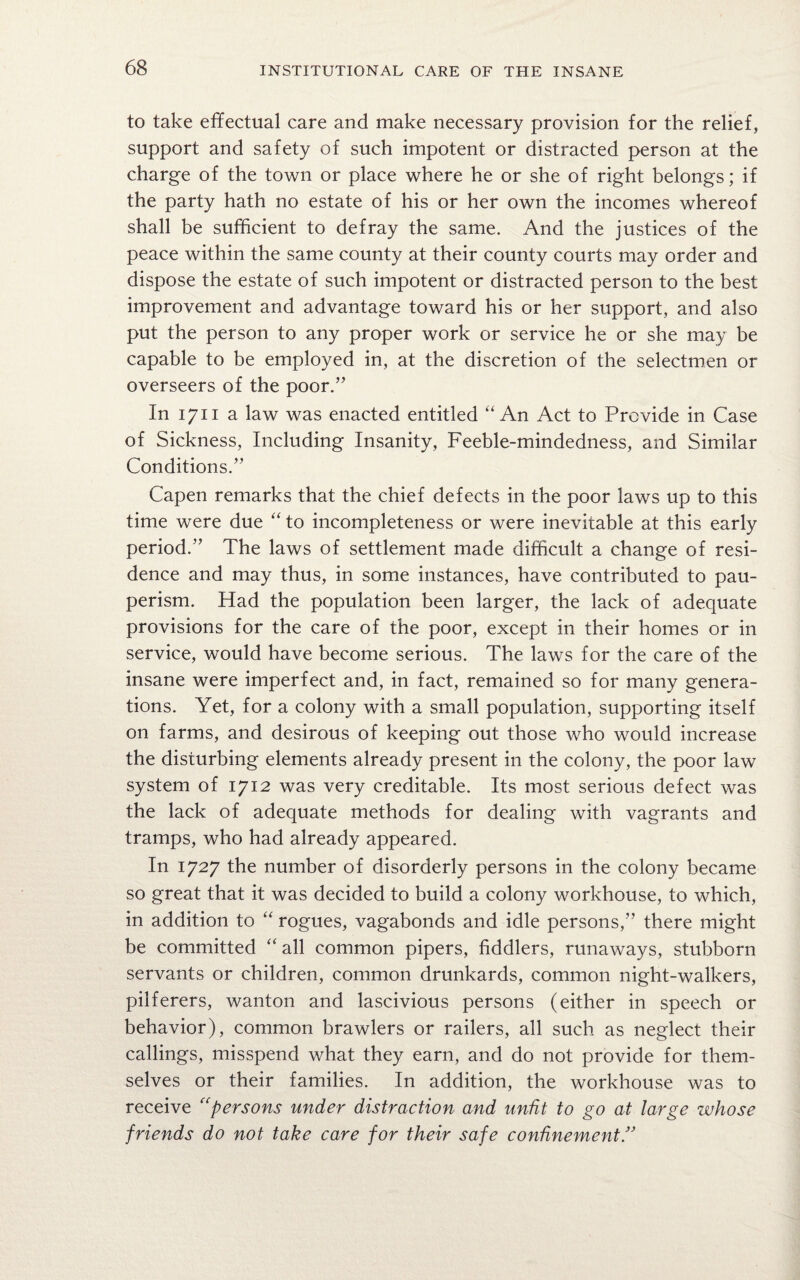 to take effectual care and make necessary provision for the relief, support and safety of such impotent or distracted person at the charge of the town or place where he or she of right belongs; if the party hath no estate of his or her own the incomes whereof shall be sufficient to defray the same. And the justices of the peace within the same county at their county courts may order and dispose the estate of such impotent or distracted person to the best improvement and advantage toward his or her support, and also put the person to any proper work or service he or she may be capable to be employed in, at the discretion of the selectmen or overseers of the poor.” In 1711 a law was enacted entitled “An Act to Provide in Case of Sickness, Including Insanity, Feeble-mindedness, and Similar Conditions.” Capen remarks that the chief defects in the poor laws up to this time were due “ to incompleteness or were inevitable at this early period.” The laws of settlement made difficult a change of resi¬ dence and may thus, in some instances, have contributed to pau¬ perism. Had the population been larger, the lack of adequate provisions for the care of the poor, except in their homes or in service, would have become serious. The laws for the care of the insane were imperfect and, in fact, remained so for many genera¬ tions. Yet, for a colony with a small population, supporting itself on farms, and desirous of keeping out those who would increase the disturbing elements already present in the colony, the poor law system of 1712 was very creditable. Its most serious defect was the lack of adequate methods for dealing with vagrants and tramps, who had already appeared. In 1727 the number of disorderly persons in the colony became so great that it was decided to build a colony workhouse, to which, in addition to “ rogues, vagabonds and idle persons,” there might be committed “ all common pipers, fiddlers, runaways, stubborn servants or children, common drunkards, common night-walkers, pilferers, wanton and lascivious persons (either in speech or behavior), common brawlers or railers, all such as neglect their callings, misspend what they earn, and do not provide for them¬ selves or their families. In addition, the workhouse was to receive “persons under distraction and unfit to go at large whose friends do not take care for their safe confinement.”