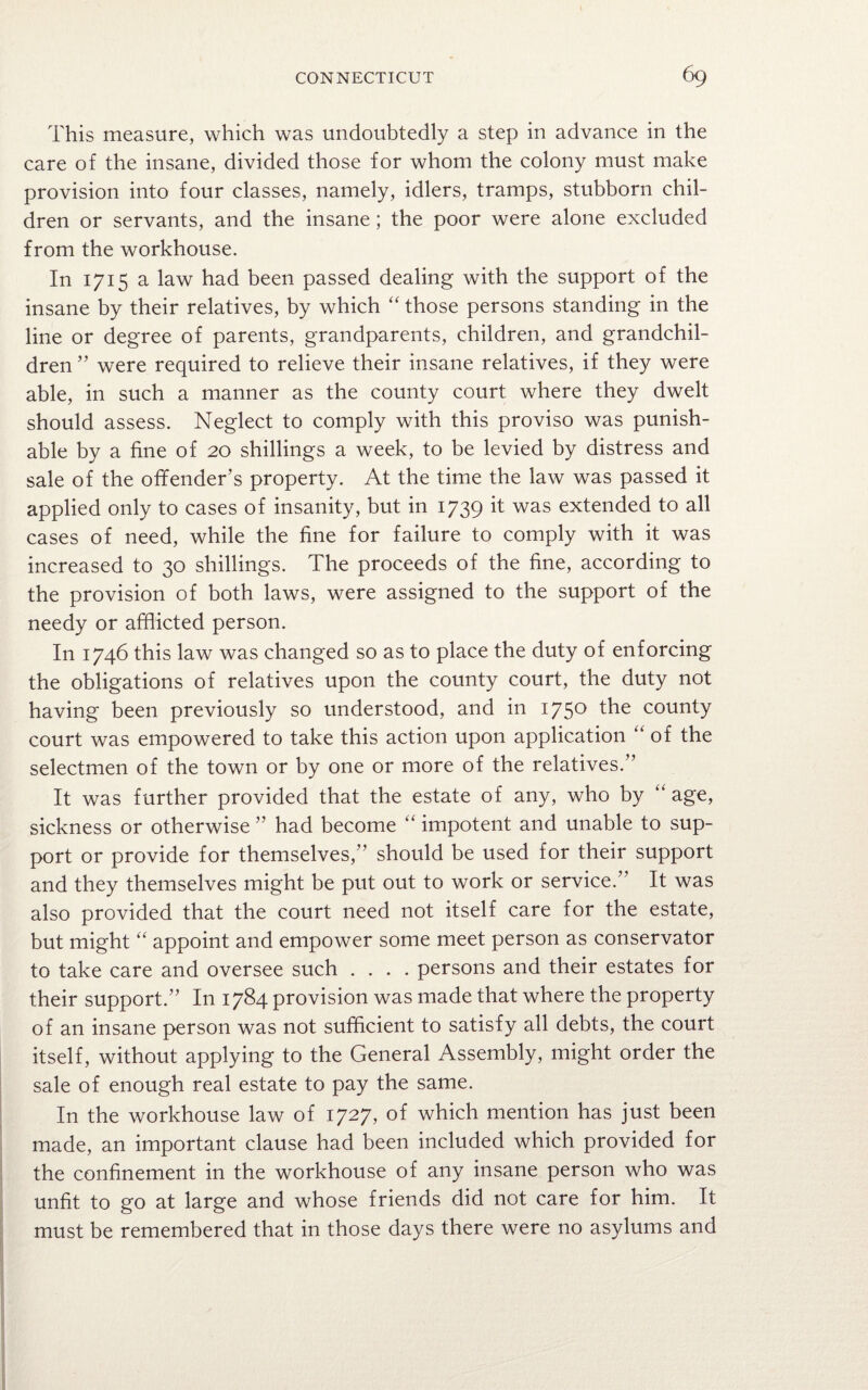 This measure, which was undoubtedly a step in advance in the care of the insane, divided those for whom the colony must make provision into four classes, namely, idlers, tramps, stubborn chil¬ dren or servants, and the insane; the poor were alone excluded from the workhouse. In 1715 a law had been passed dealing with the support of the insane by their relatives, by which “ those persons standing in the line or degree of parents, grandparents, children, and grandchil¬ dren ” were required to relieve their insane relatives, if they were able, in such a manner as the county court where they dwelt should assess. Neglect to comply with this proviso was punish¬ able by a fine of 20 shillings a week, to be levied by distress and sale of the offender’s property. At the time the law was passed it applied only to cases of insanity, but in 1739 it was extended to all cases of need, while the fine for failure to comply with it was increased to 30 shillings. The proceeds of the fine, according to the provision of both laws, were assigned to the support of the needy or afflicted person. In 1746 this law was changed so as to place the duty of enforcing the obligations of relatives upon the county court, the duty not having been previously so understood, and in 175° the county court was empowered to take this action upon application “ of the selectmen of the town or by one or more of the relatives.” It was further provided that the estate of any, who by “ age, sickness or otherwise ” had become “ impotent and unable to sup¬ port or provide for themselves,” should be used for their support and they themselves might be put out to work or service.” It was also provided that the court need not itself care for the estate, but might “ appoint and empower some meet person as conservator to take care and oversee such .... persons and their estates for their support.” In 1784 provision was made that where the property of an insane person was not sufficient to satisfy all debts, the court itself, without applying to the General Assembly, might order the sale of enough real estate to pay the same. In the workhouse law of 1727, of which mention has just been made, an important clause had been included which provided for the confinement in the workhouse of any insane person who was unfit to go at large and whose friends did not care for him. It must be remembered that in those days there were no asylums and