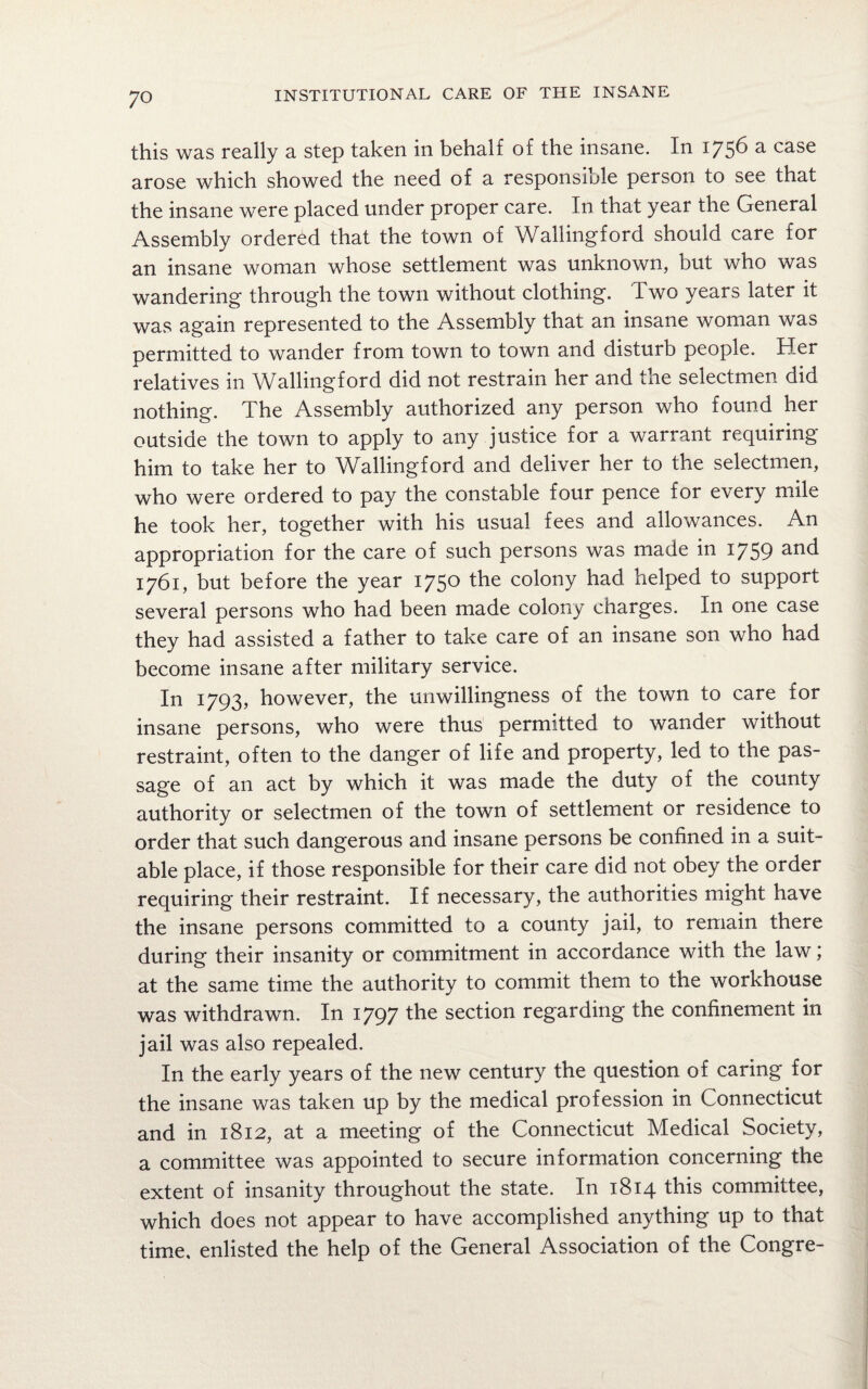this was really a step taken in behalf of the insane. In 1756 a. case arose which showed the need of a responsible person to see that the insane were placed under proper care. In that year the General Assembly ordered that the town of Wallingford should care for an insane woman whose settlement was unknown, but who was wandering through the town without clothing. Two years later it was again represented to the Assembly that an insane woman was permitted to wander from town to town and disturb people. Her relatives in Wallingford did not restrain her and the selectmen did nothing. The Assembly authorized any person who found her outside the town to apply to any justice for a warrant requiring him to take her to Wallingford and deliver her to the selectmen, who were ordered to pay the constable four pence for every mile he took her, together with his usual fees and allowances. An appropriation for the care of such persons was made in 1759 and 1761, but before the year 1750 the colony had helped to support several persons who had been made colony charges. In one case they had assisted a father to take care of an insane son who had become insane after military service. In 1793, however, the unwillingness of the town to care for insane persons, who were thus permitted to wander without restraint, often to the danger of life and property, led to the pas¬ sage of an act by which it was made the duty of the county authority or selectmen of the town of settlement or residence to order that such dangerous and insane persons be confined in a suit¬ able place, if those responsible for their care did not obey the order requiring their restraint. If necessary, the authorities might have the insane persons committed to a county jail, to remain there during their insanity or commitment in accordance with the law at the same time the authority to commit them to the workhouse was withdrawn. In 1797 the section regarding the confinement in jail was also repealed. In the early years of the new century the question of caring for the insane was taken up by the medical profession in Connecticut and in 1812, at a meeting of the Connecticut Medical Society, a committee was appointed to secure information concerning the extent of insanity throughout the state. In 1814 this committee, which does not appear to have accomplished anything up to that time, enlisted the help of the General Association of the Congre-