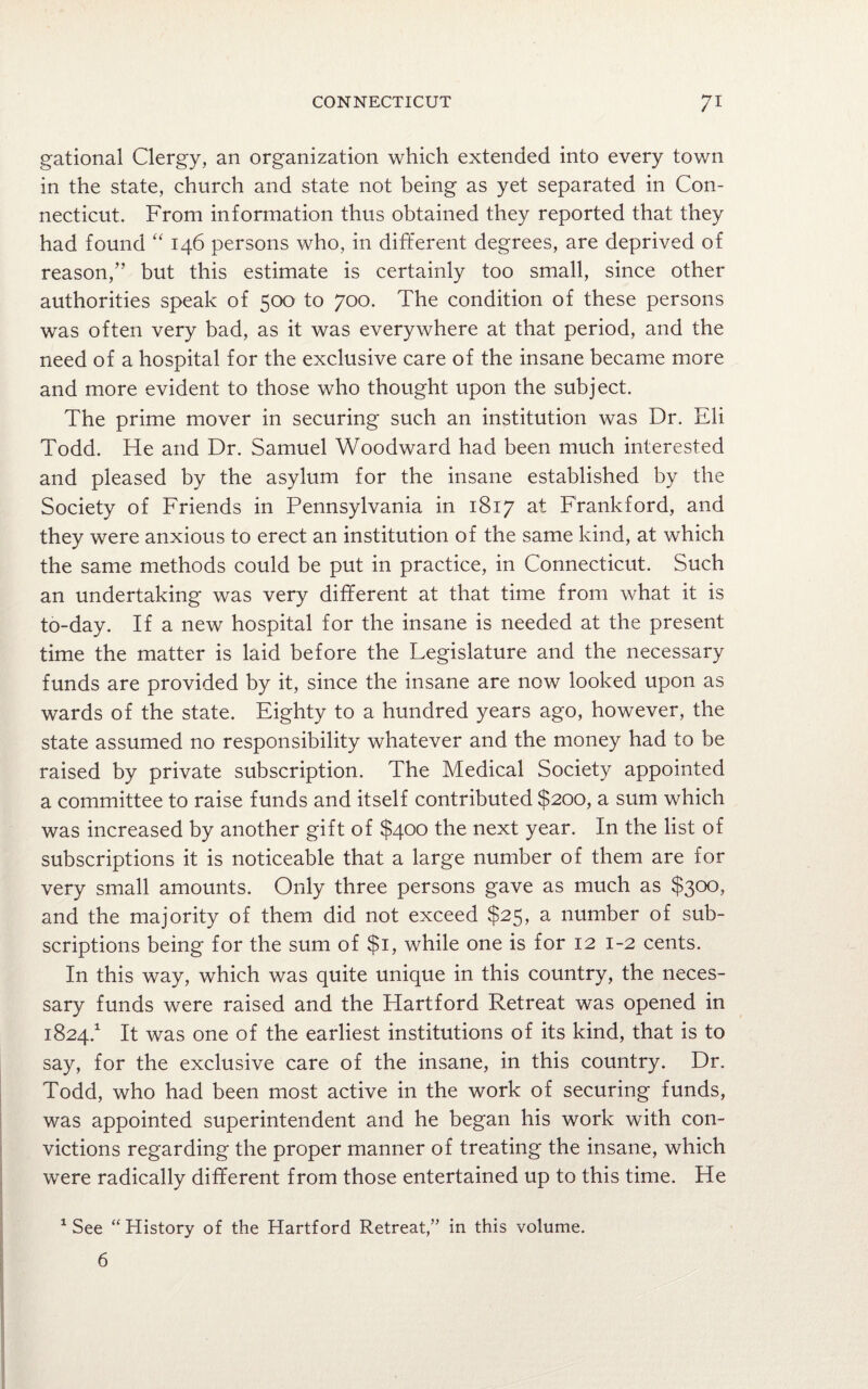 gational Clergy, an organization which extended into every town in the state, church and state not being as yet separated in Con¬ necticut. From information thus obtained they reported that they had found “ 146 persons who, in different degrees, are deprived of reason,” but this estimate is certainly too small, since other authorities speak of 500 to 700. The condition of these persons was often very bad, as it was everywhere at that period, and the need of a hospital for the exclusive care of the insane became more and more evident to those who thought upon the subject. The prime mover in securing such an institution was Dr. Eli Todd. He and Dr. Samuel Woodward had been much interested and pleased by the asylum for the insane established by the Society of Friends in Pennsylvania in 1817 at Frankford, and they were anxious to erect an institution of the same kind, at which the same methods could be put in practice, in Connecticut. Such an undertaking was very different at that time from what it is to-day. If a new hospital for the insane is needed at the present time the matter is laid before the Legislature and the necessary funds are provided by it, since the insane are now looked upon as wards of the state. Eighty to a hundred years ago, however, the state assumed no responsibility whatever and the money had to be raised by private subscription. The Medical Society appointed a committee to raise funds and itself contributed $200, a sum which was increased by another gift of $400 the next year. In the list of subscriptions it is noticeable that a large number of them are for very small amounts. Only three persons gave as much as $300, and the majority of them did not exceed $25, a number of sub¬ scriptions being for the sum of $1, while one is for 12 1-2 cents. In this way, which was quite unique in this country, the neces¬ sary funds were raised and the Hartford Retreat was opened in 1824.1 It was one of the earliest institutions of its kind, that is to say, for the exclusive care of the insane, in this country. Dr. Todd, who had been most active in the work of securing funds, was appointed superintendent and he began his work with con¬ victions regarding the proper manner of treating the insane, which were radically different from those entertained up to this time. He 1 See “ History of the Hartford Retreat,” in this volume. 6