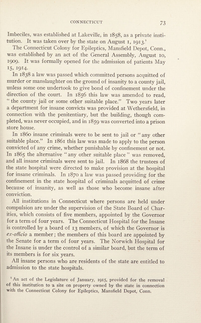 Imbeciles, was established at Lakeville, in 1858, as a private insti¬ tution. It was taken over by the state on August 1, 1913.1 The Connecticut Colony for Epileptics, Mansfield Depot, Conn., was established by an act of the General Assembly, August 10, 1909. It was formally opened for the admission of patients May 15, 1914. In 1838 a law was passed which committed persons acquitted of murder or manslaughter on the ground of insanity to a county jail, unless some one undertook to give bond of confinement under the direction of the court. In 1856 this law was amended to read, “ the county jail or some other suitable place.” Two years later a department for insane convicts was provided at Wethersfield, in connection with the penitentiary, but the building, though com¬ pleted, was never occupied, and in 1859 was converted into a prison store house. In i860 insane criminals were to be sent to jail or “any other suitable place.” In 1861 this law was made to apply to the person convicted of any crime, whether punishable by confinement or not. In 1865 the alternative “ any other suitable place ” was removed, and all insane criminals were sent to jail. In 1868 the trustees of the state hospital were directed to make provision at the hospital for insane criminals. In 1870 a law was passed providing for the confinement in the state hospital of criminals acquitted of crime because of insanity, as well as those who become insane after conviction. All institutions in Connecticut where persons are held under compulsion are under the supervision of the State Board of Char¬ ities, which consists of five members, appointed by the Governor for a term of four years. The Connecticut Hospital for the Insane is controlled by a board of 13 members, of which the Governor is ex -officio a member; the members of this board are appointed by the Senate for a term of four years. The Norwich Hospital for the Insane is under the control of a similar board, but the term of its members is for six years. All insane persons who are residents of the state are entitled to admission to the state hospitals. 1An act of the Legislature of January, 1915, provided for the removal of this institution to a site on property owned by the state in connection with the Connecticut Colony for Epileptics, Mansfield Depot, Conn.