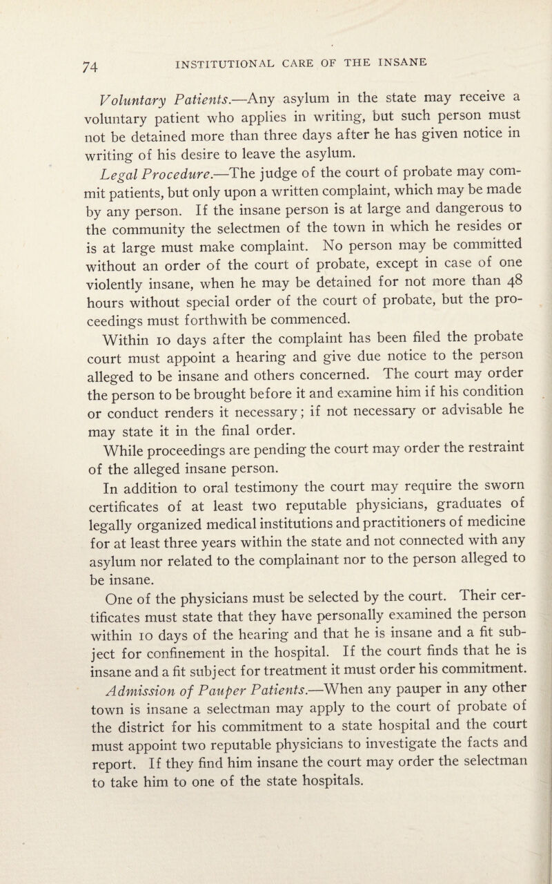Voluntary Patients.—Any asylum in the state may receive a voluntary patient who applies in writing, but such person must not be detained more than three days after he has given notice in writing of his desire to leave the asylum. Legal Procedure—The judge of the court of probate may com¬ mit patients, but only upon a written complaint, which may be made by any person. If the insane person is at large and dangerous to the community the selectmen of the town in which he resides or is at large must make complaint. No person may be committed without an order of the court of probate, except in case of one violently insane, when he may be detained for not more than 48 hours without special order of the court of probate, but the pro¬ ceedings must forthwith be commenced. Within 10 days after the complaint has been filed the probate court must appoint a hearing and give due notice to the person alleged to be insane and others concerned. The court may order the person to be brought before it and examine him if his condition or conduct renders it necessary; if not necessary or advisable he may state it in the final order. While proceedings are pending the court may order the restraint of the alleged insane person. In addition to oral testimony the court may require the sworn certificates of at least two reputable physicians, graduates of legally organized medical institutions and practitioners of medicine for at least three years within the state and not connected with any asylum nor related to the complainant nor to the person alleged to be insane. One of the physicians must be selected by the court. Their cer¬ tificates must state that they have personally examined the person within 10 days of the hearing and that he is insane and a fit sub¬ ject for confinement in the hospital. If the court finds that he is insane and a fit subject for treatment it must order his commitment. Admission of Pauper Patients.—When any pauper in any other town is insane a selectman may apply to the court of probate of the district for his commitment to a state hospital and the court must appoint two reputable physicians to investigate the facts and report. If they find him insane the court may order the selectman to take him to one of the state hospitals.