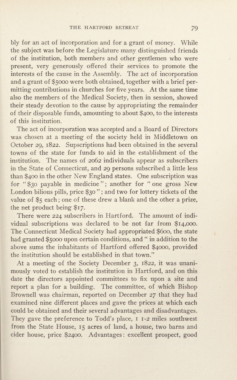 bly for an act of incorporation and for a grant of money. While the subject was before the Legislature many distinguished friends of the institution, both members and other gentlemen who were present, very generously offered their services to promote the interests of the cause in the Assembly. The act of incorporation and a grant of $5000 were both obtained, together with a brief per¬ mitting contributions in churches for five years. At the same time also the members of the Medical Society, then in session, showed their steady devotion to the cause by appropriating the remainder of their disposable funds, amounting to about $400, to the interests of this institution. The act of incorporation was accepted and a Board of Directors was chosen at a meeting of the society held in Middletown on October 29, 1822. Supscriptions had been obtained in the several towns of the state for funds to aid in the establishment of the institution. The names of 2062 individuals appear as subscribers in the State of Connecticut, and 29 persons subscribed a little less than $400 in the other New England states. One subscription was for “$30 payable in medicine another for “ one gross New London bilious pills, price $30 ” ; and two for lottery tickets of the value of $5 each; one of these drew a blank and the other a prize, the net product being $17. There were 224 subscribers in Hartford. The amount of indi¬ vidual subscriptions was declared to be not far from $14,000. The Connecticut Medical Society had appropriated $600, the state had granted $5000 upon certain conditions, and “ in addition to the above sums the inhabitants of Hartford offered $4000, provided the institution should be established in that town.” At a meeting of the Society December 3, 1822, it was unani¬ mously voted to establish the institution in Hartford, and on this date the directors appointed committees to fix upon a site and report a plan for a building. The committee, of which Bishop Brownell was chairman, reported on December 27 that they had examined nine different places and gave the prices at which each could be obtained and their several advantages and disadvantages. They gave the preference to Todd’s place, 1 1-2 miles southwest from the State House, 15 acres of land, a house, two barns and cider house, price $2400. Advantages: excellent prospect, good