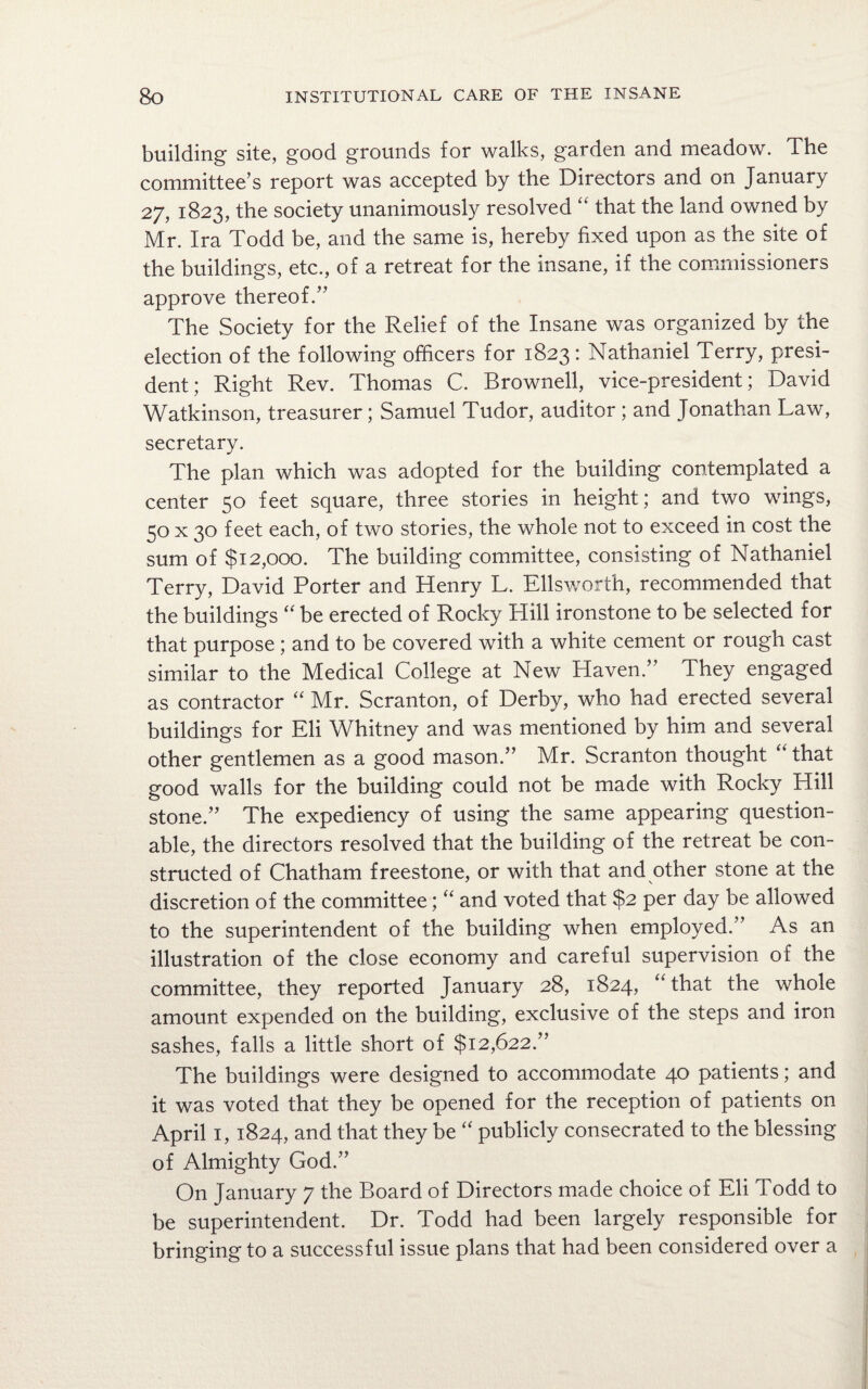 building site, good grounds for walks, garden and meadow. The committee’s report was accepted by the Directors and on January 27, 1823, the society unanimously resolved “ that the land owned by Mr. Ira Todd be, and the same is, hereby fixed upon as the site of the buildings, etc., of a retreat for the insane, if the commissioners approve thereof.” The Society for the Relief of the Insane was organized by the election of the following officers for 1823: Nathaniel Terry, presi¬ dent; Right Rev. Thomas C. Brownell, vice-president; David Watkinson, treasurer; Samuel Tudor, auditor ; and Jonathan Law, secretary. The plan which was adopted for the building contemplated a center 50 feet square, three stories in height; and two wings, 50 x 30 feet each, of two stories, the whole not to exceed in cost the sum of $12,000. The building committee, consisting of Nathaniel Terry, David Porter and Henry L. Ellsworth, recommended that the buildings “ be erected of Rocky Hill ironstone to be selected for that purpose ; and to be covered with a white cement or rough cast similar to the Medical College at New Haven.” They engaged as contractor “ Mr. Scranton, of Derby, who had erected several buildings for Eli Whitney and was mentioned by him and several other gentlemen as a good mason.” Mr. Scranton thought that good walls for the building could not be made with Rocky Hill stone.” The expediency of using the same appearing question¬ able, the directors resolved that the building of the retreat be con¬ structed of Chatham freestone, or with that and other stone at the discretion of the committee; “ and voted that $2 per day be allowed to the superintendent of the building when employed.” As an illustration of the close economy and careful supervision of the committee, they reported January 28, 1824, “that the whole amount expended on the building, exclusive of the steps and iron sashes, falls a little short of $12,622.” The buildings were designed to accommodate 40 patients; and it was voted that they be opened for the reception of patients on April 1,1824, and that they be “ publicly consecrated to the blessing of Almighty God.” On January 7 the Board of Directors made choice of Eli Todd to be superintendent. Dr. Todd had been largely responsible for bringing to a successful issue plans that had been considered over a