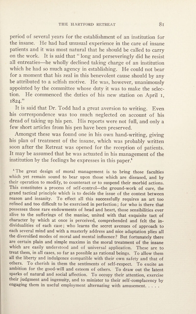 period of several years for the establishment of an institution for the insane. He had had unusual experience in the care of insane patients and it was most natural that he should be called to carry on the work. It is said that “ long and perseveringly did he resist all entreaties—he wholly declined taking charge of an institution which he had so much agency in establishing. He could not bear for a moment that his zeal in this benevolent cause should by any be attributed to a selfish motive. He was, however, unanimously appointed by the committee whose duty it was to make the selec¬ tion. He commenced the duties of his new station on April i, 1824.” It is said that Dr. Todd had a great aversion to writing. Even his correspondence was too much neglected on account of his dread of taking up his pen. His reports were not full, and only a few short articles from his pen have been preserved. Amongst these was found one in his own hand-writing, giving his plan of treatment of the insane, which was probably written soon after the Retreat was opened for the reception of patients. It may be assumed that he was actuated in his management of the institution by the feelings he expresses in this paper.1 1 The great design of moral management is to bring those faculties which yet remain sound to bear upon those which are diseased, and by their operation to modify, to counteract or to suspend their morbid actions. This constitutes a process of self-control—the ground-work of cure, the grand tactical principle which is to decide the issue of the contest between reason and insanity. To effect all this successfully requires an art too refined and too difficult to be exercised in perfection; for who is there that possesses those rare endowments of head and heart, those sensibilities ever alive to the sufferings of the maniac, united with that exquisite tact of character by which at once is perceived, comprehended and felt the in¬ dividualities of each case; who learns the secret avenues of approach to each several mind and with a masterly address and nice adaptation plies all the diversified modes of moral and mental influence? But fortunately there are certain plain and simple maxims in the moral treatment of the insane which are easily understood and of universal application. These are to treat them, in all cases, so far as possible as rational beings. To allow them all the liberty and indulgence compatible with their own safety and that of others. To cherish in them the sentiments of self-respect. To excite an ambition for the good-will and esteem of others. To draw out the latent sparks of natural and social affection. To occupy their attention, exercise their judgment and ingenuity, and to minister to their self-complacency by engaging them in useful employment alternating with amusement.