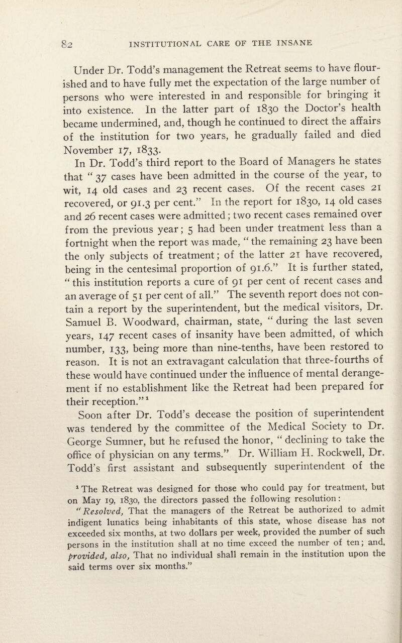 Under Dr. Todd’s management the Retreat seems to have flour¬ ished and to have fully met the expectation of the large number of persons who were interested in and responsible for bringing it into existence. In the latter part of 1830 the Doctor’s health became undermined, and, though he continued to direct the affairs of the institution for two years, he gradually failed and died November 17, 1833. In Dr. Todd’s third report to the Board of Managers he states that “ 37 cases have been admitted in the course of the year, to wit, 14 old cases and 23 recent cases. Of the recent cases 21 recovered, or 91.3 per cent.” In the report for 1830, 14 old cases and 26 recent cases were admitted; two recent cases remained over from the previous year; 5 had been under treatment less than a fortnight when the report was made, “ the remaining 23 have been the only subjects of treatment; of the latter 21 have recovered, being in the centesimal proportion of 91.6.” It is further stated, “ this institution reports a cure of 91 per cent of recent cases and an average of 51 per cent of all.” The seventh report does not con¬ tain a report by the superintendent, but the medical visitors, Dr. Samuel B. Woodward, chairman, state, “ during the last seven years, 147 recent cases of insanity have been admitted, of which number, 133, being more than nine-tenths, have been restored to reason. It is not an extravagant calculation that three-fourths of these would have continued under the influence of mental derange¬ ment if no establishment like the Retreat had been prepared for their reception.”1 Soon after Dr. Todd’s decease the position of superintendent was tendered by the committee of the Medical Society to Dr. George Sumner, but he refused the honor, “ declining to take the office of physician on any terms.” Dr. William H. Rockwell, Dr. Todd’s first assistant and subsequently superintendent of the 1 The Retreat was designed for those who could pay for treatment, but on May 19, 1830, the directors passed the following resolution: “Resolved, That the managers of the Retreat be authorized to admit indigent lunatics being inhabitants of this state, whose disease has not exceeded six months, at two dollars per week, provided the number of such persons in the institution shall at no time exceed the number of ten; and, provided, also. That no individual shall remain in the institution upon the said terms over six months.”