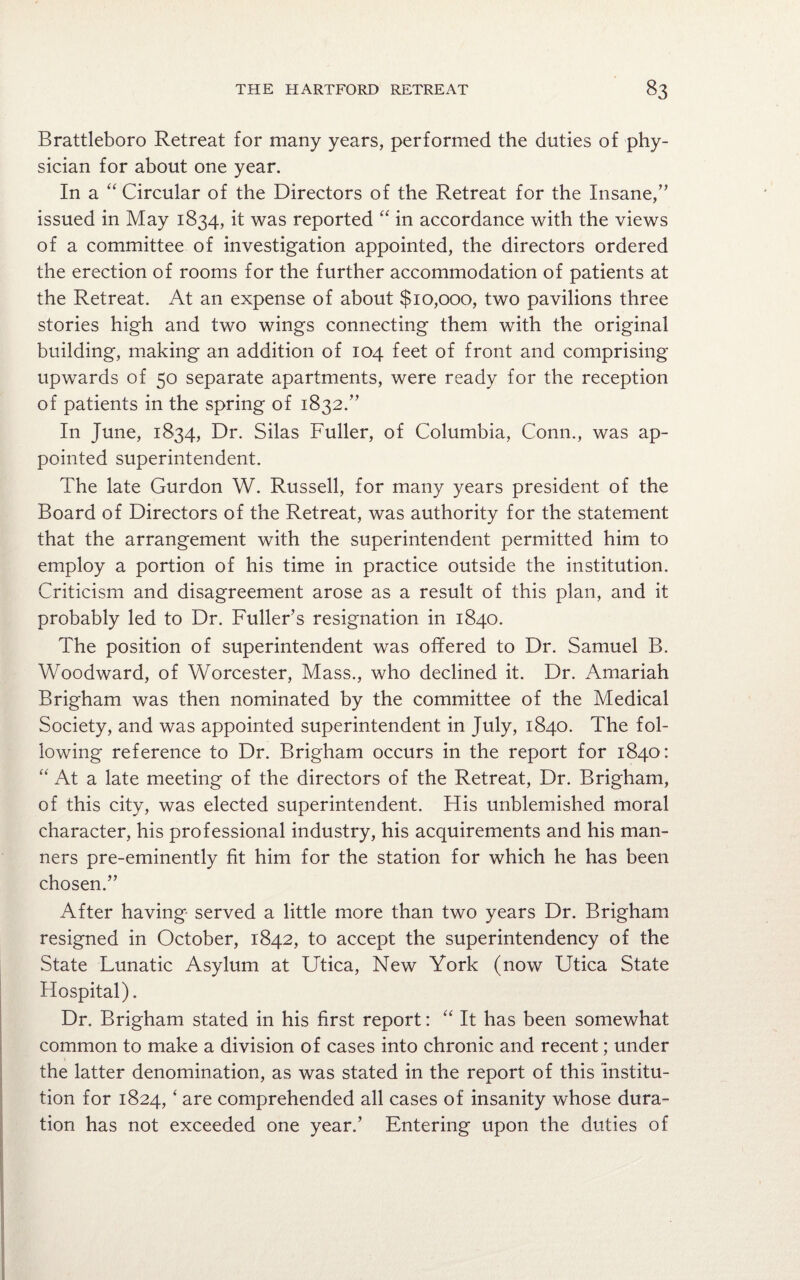 Brattleboro Retreat for many years, performed the duties of phy¬ sician for about one year. In a “ Circular of the Directors of the Retreat for the Insane,” issued in May 1834, it was reported “ in accordance with the views of a committee of investigation appointed, the directors ordered the erection of rooms for the further accommodation of patients at the Retreat. At an expense of about $10,000, two pavilions three stories high and two wings connecting them with the original building, making an addition of 104 feet of front and comprising upwards of 50 separate apartments, were ready for the reception of patients in the spring of 1832.” In June, 1834, Dr. Silas Fuller, of Columbia, Conn., was ap¬ pointed superintendent. The late Gurdon W. Russell, for many years president of the Board of Directors of the Retreat, was authority for the statement that the arrangement with the superintendent permitted him to employ a portion of his time in practice outside the institution. Criticism and disagreement arose as a result of this plan, and it probably led to Dr. Fuller’s resignation in 1840. The position of superintendent was offered to Dr. Samuel B. Woodward, of Worcester, Mass., who declined it. Dr. Amariah Brigham was then nominated by the committee of the Medical Society, and was appointed superintendent in July, 1840. The fol¬ lowing reference to Dr. Brigham occurs in the report for 1840: “ At a late meeting of the directors of the Retreat, Dr. Brigham, of this city, was elected superintendent. His unblemished moral character, his professional industry, his acquirements and his man¬ ners pre-eminently fit him for the station for which he has been chosen.” After having served a little more than two years Dr. Brigham resigned in October, 1842, to accept the superintendency of the State Lunatic Asylum at Utica, New York (now Utica State Hospital). Dr. Brigham stated in his first report: “ It has been somewhat common to make a division of cases into chronic and recent; under the latter denomination, as was stated in the report of this institu¬ tion for 1824, ‘ are comprehended all cases of insanity whose dura¬ tion has not exceeded one year.’ Entering upon the duties of