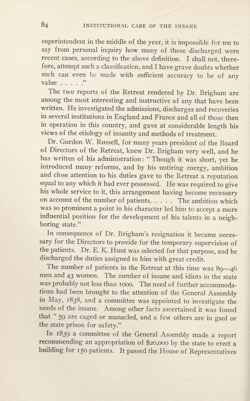 superintendent in the middle of the year, it is impossible for me to say from personal inquiry how many of those discharged were recent cases, according to the above definition. I shall not, there¬ fore, attempt such a classification, and I have grave doubts whether such can even be made with sufficient accuracy to be of any value.” The two reports of the Retreat rendered by Dr. Brigham are among the most interesting and instructive of any that have been written. He investigated the admissions, discharges and recoveries in several institutions in England and France and all of those then in operation in this country, and gave at considerable length his views of the etiology of insanity and methods of treatment. Dr. Gurdon W. Russell, for many years president of the Board of Directors of the Retreat, knew Dr. Brigham very well, and he has written of his administration: “ Though it was short, yet he introduced many reforms, and by his untiring energy, ambition and close attention to his duties gave to the Retreat a reputation equal to any which it had ever possessed. He was required to give his whole service to it, this arrangement having become necessary on account of the number of patients.The ambition which was so prominent a point in his character led him to accept a more influential position for the development of his talents in a neigh¬ boring state.” In consequence of Dr. Brigham’s resignation it became neces¬ sary for the Directors to provide for the temporary supervision of the patients. Dr. E. K. Hunt was selected for that purpose, and he discharged the duties assigned to him with great credit. The number of patients in the Retreat at this time was 89—46 men and 43 women. The number of insane and idiots in the state was probably not less than 1000. The need of further accommoda¬ tions had been brought to the attention of the General Assembly in May, 1838, and a committee was appointed to investigate the needs of the insane. Among other facts ascertained it was found that “ 59 are caged or manacled, and a few others are in gaol or the state prison for safety.” In 1839 a committee of the General Assembly made a report recommending an appropriation of $20,000 by the state to erect a building for 150 patients. It passed the House of Representatives