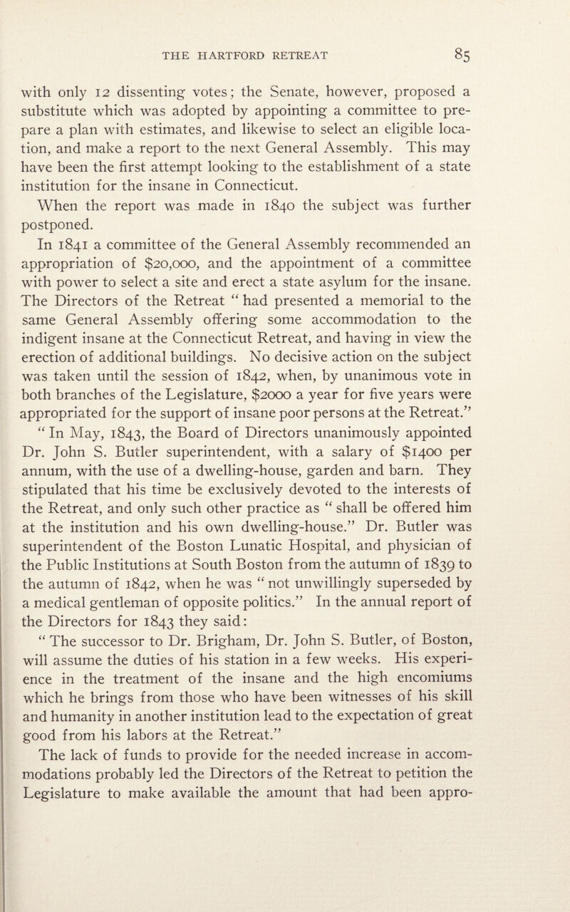 with only 12 dissenting votes; the Senate, however, proposed a substitute which was adopted by appointing a committee to pre¬ pare a plan with estimates, and likewise to select an eligible loca¬ tion, and make a report to the next General Assembly. This may have been the first attempt looking to the establishment of a state institution for the insane in Connecticut. When the report was made in 1840 the subject was further postponed. In 1841 a committee of the General Assembly recommended an appropriation of $20,000, and the appointment of a committee with power to select a site and erect a state asylum for the insane. The Directors of the Retreat “ had presented a memorial to the same General Assembly offering some accommodation to the indigent insane at the Connecticut Retreat, and having in view the erection of additional buildings. No decisive action on the subject was taken until the session of 1842, when, by unanimous vote in both branches of the Legislature, $2000 a year for five years were appropriated for the support of insane poor persons at the Retreat/' “ In May, 1843, the Board of Directors unanimously appointed Dr. John S. Butler superintendent, with a salary of $1400 per annum, with the use of a dwelling-house, garden and barn. They stipulated that his time be exclusively devoted to the interests of the Retreat, and only such other practice as “ shall be offered him at the institution and his own dwelling-house. Dr. Butler was superintendent of the Boston Lunatic Hospital, and physician of the Public Institutions at South Boston from the autumn of 1839 1° the autumn of 1842, when he was “not unwillingly superseded by a medical gentleman of opposite politics. In the annual report of the Directors for 1843 they said: “ The successor to Dr. Brigham, Dr. John S. Butler, of Boston, will assume the duties of his station in a few weeks. His experi¬ ence in the treatment of the insane and the high encomiums which he brings from those who have been witnesses of his skill and humanity in another institution lead to the expectation of great good from his labors at the Retreat. The lack of funds to provide for the needed increase in accom¬ modations probably led the Directors of the Retreat to petition the Legislature to make available the amount that had been appro-