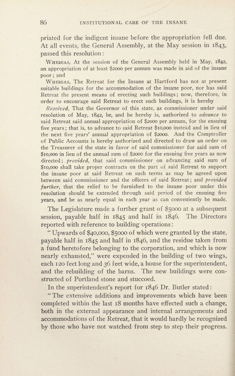 priated for the indigent insane before the appropriation fell due. At all events, the General Assembly, at the May session in 1843, passed this resolution: Whereas, At the session of the General Assembly held in May, 1842, an appropriation of at least $2000 per annum was made in aid of the insane poor; and Whereas, The Retreat for the Insane at Hartford has not at present suitable buildings for the accommodation of the insane poor, nor has said Retreat the present means of erecting such buildings; now, therefore, in order to encourage said Retreat to erect such buildings, it is hereby Resolved, That the Governor of this state, as commissioner under said resolution of May, 1842, be, and he hereby is, authorized to advance to said Retreat said annual appropriation of $2000 per annum, for the ensuing five years; that is, to advance to said Retreat $10,000 instead and in lieu of the next five years’ annual appropriation of $2000. And the Comptroller of Public Accounts is hereby authorized and directed to draw an order 011 the Treasurer of the state in favor of said commissioner for said sum of $10,000 in lieu of the annual sum of $2000 for the ensuing five years as now directed; provided, that said commissioner on advancing said sum of $10,000 shall take proper contracts on the part of said Retreat to support the insane poor at said Retreat on such terms as may be agreed upon between said commissioner and the officers of said Retreat; and provided further, that the relief to be furnished to the insane poor under this resolution should be extended through said period of the ensuing five years, and be as nearly equal in each year as can conveniently be made. The Legislature made a further grant of $5000 at a subsequent session, payable half in 1845 and half in 1846. The Directors reported with reference to building operations : “ Upwards of $40,000, $5000 of which were granted by the state, payable half in 1845 and half in 1846, and the residue taken from a fund heretofore belonging to the corporation, and which is now nearly exhausted,” were expended in the building of two wings, each 120 feet long and 36 feet wide, a house for the superintendent, and the rebuilding of the barns. The new buildings were con¬ structed of Portland stone and stuccoed. In the superintendent’s report for 1846 Dr. Butler stated: “ The extensive additions and improvements which have been completed within the last 18 months have effected such a change, both in the external appearance and internal arrangements and accommodations of the Retreat, that it would hardly be recognized by those who have not watched from step to step their progress.