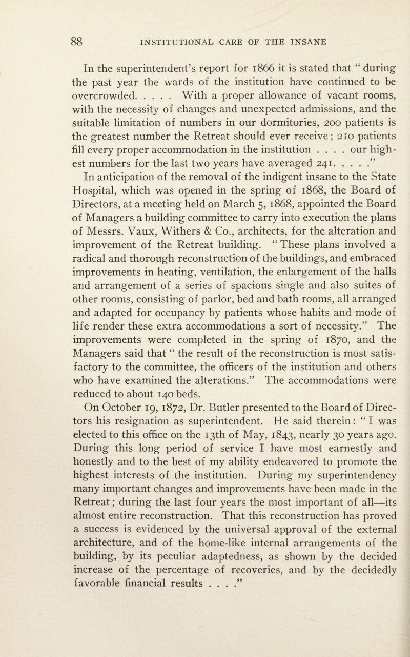 In the superintendent’s report for 1866 it is stated that “ during the past year the wards of the institution have continued to be overcrowded. With a proper allowance of vacant rooms, with the necessity of changes and unexpected admissions, and the suitable limitation of numbers in our dormitories, 200 patients is the greatest number the Retreat should ever receive ; 210 patients fill every proper accommodation in the institution .... our high¬ est numbers for the last two years have averaged 241.” In anticipation of the removal of the indigent insane to the State Hospital, which was opened in the spring of 1868, the Board of Directors, at a meeting held on March 5, 1868, appointed the Board of Managers a building committee to carry into execution the plans of Messrs. Vaux, Withers & Co., architects, for the alteration and improvement of the Retreat building. “ These plans involved a radical and thorough reconstruction of the buildings, and embraced improvements in heating, ventilation, the enlargement of the halls and arrangement of a series of spacious single and also suites of other rooms, consisting of parlor, bed and bath rooms, all arranged and adapted for occupancy by patients whose habits and mode of life render these extra accommodations a sort of necessity.” The improvements were completed in the spring of 1870, and the Managers said that “ the result of the reconstruction is most satis¬ factory to the committee, the officers of the institution and others who have examined the alterations.” The accommodations were reduced to about 140 beds. On October 19, 1872, Dr. Butler presented to the Board of Direc¬ tors his resignation as superintendent. He said therein: “ I was elected to this office on the 13th of May, 1843, nearly 30 years ago. During this long period of service I have most earnestly and honestly and to the best of my ability endeavored to promote the highest interests of the institution. During my superintendency many important changes and improvements have been made in the Retreat; during the last four years the most important of all—its almost entire reconstruction. That this reconstruction has proved a success is evidenced by the universal approval of the external architecture, and of the home-like internal arrangements of the building, by its peculiar adaptedness, as shown by the decided increase of the percentage of recoveries, and by the decidedly favorable financial results . . .