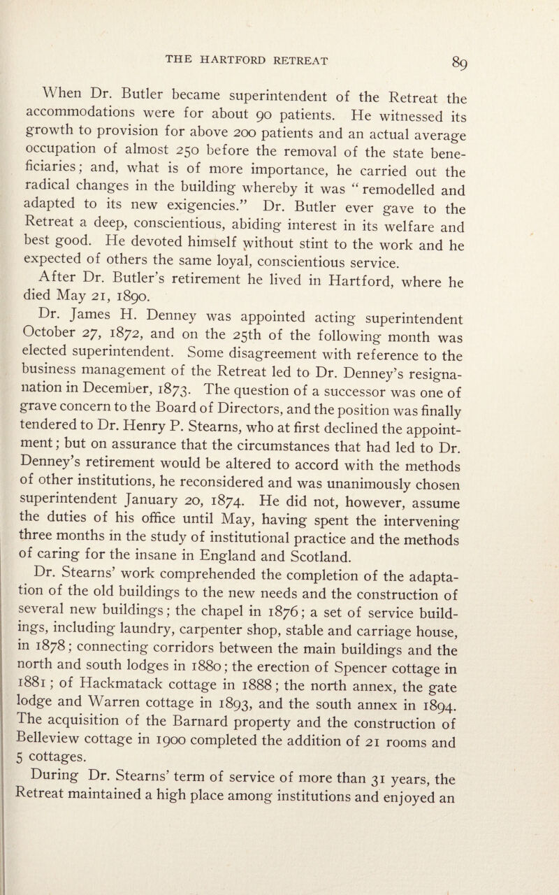 When Dr. Butler became superintendent of the Retreat the accommodations were for about 90 patients. He witnessed its growth to provision for above 200 patients and an actual average occupation of almost 250 before the removal of the state bene¬ ficiaries; and, what is of more importance, he carried out the radical changes in the building whereby it was “ remodelled and adapted to its new exigencies.” Dr. Butler ever gave to the Retieat a deep, conscientious, abiding interest in its welfare and best good. He devoted himself without stint to the work and he expected of others the same loyal, conscientious service. After Dr. Butler’s retirement he lived in Hartford, where he died May 21, 1890. Dr. James H. Denney was appointed acting superintendent Ociober 27, 1872, and on the 25th of the following month was elected superintendent. Some disagreement with reference to the business management of the Retreat led to Dr. Denney’s resigna- nation in December, 1873* The question of a successor was one of grave concern to the Board of Directors, and the position was finally tendered to Dr. Henry P. Stearns, who at first declined the appoint¬ ment ; but on assurance that the circumstances that had led to Dr. Denney s retirement would be altered to accord with the methods of other institutions, he reconsidered and was unanimously chosen superintendent January 20, 1874* He did not, however, assume the duties of his office until May, having spent the intervening three months in the study of institutional practice and the methods of caring for the insane in England and Scotland. Dr. Stearns’ work comprehended the completion of the adapta¬ tion of the old buildings to the new needs and the construction of several new buildings; the chapel in 1876; a set of service build- ings, including laundry, carpenter shop, stable and carriage house, in 1878; connecting corridors between the main buildings and the north and south lodges in 1880; the erection of Spencer cottage in 1881; of Hackmatack cottage in 1888; the north annex, the gate lodge and Warren cottage in 1893, and the south annex in 1894. The acquisition of the Barnard property and the construction of Belleview cottage in 1900 completed the addition of 21 rooms and 5 cottages. During Dr. Stearns’ term of service of more than 31 years, the Retreat maintained a high place among institutions and enjoyed an