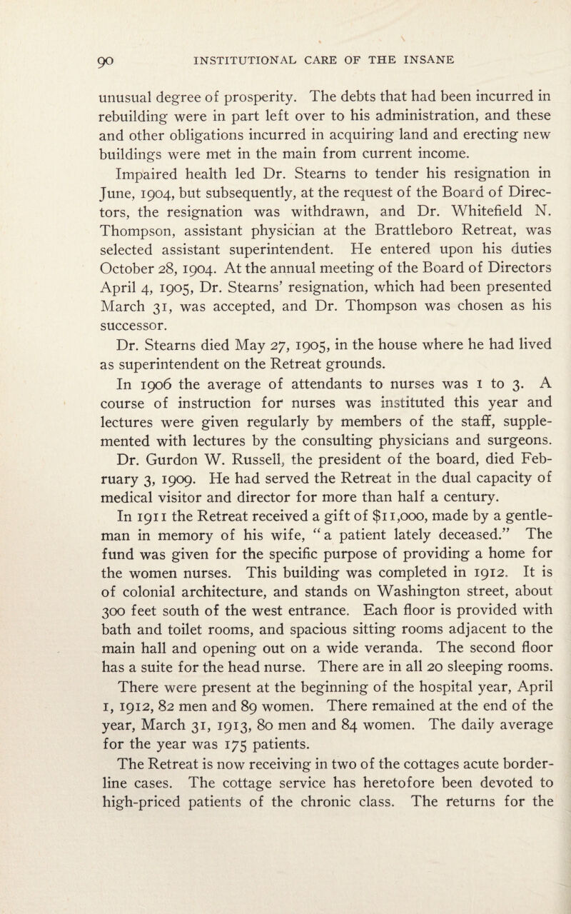9° unusual degree of prosperity. The debts that had been incurred in rebuilding were in part left over to his administration, and these and other obligations incurred in acquiring land and erecting new buildings were met in the main from current income. Impaired health led Dr. Stearns to tender his resignation in June, 1904, but subsequently, at the request of the Board of Direc¬ tors, the resignation was withdrawn, and Dr. Whitefield N. Thompson, assistant physician at the Brattleboro Retreat, was selected assistant superintendent. He entered upon his duties October 28, 1904. At the annual meeting of the Board of Directors April 4, 1905, Dr. Stearns’ resignation, which had been presented March 31, was accepted, and Dr. Thompson was chosen as his successor. Dr. Stearns died May 27, 1905, in the house where he had lived as superintendent on the Retreat grounds. In 1906 the average of attendants to nurses was 1 to 3. A course of instruction for nurses was instituted this year and lectures were given regularly by members of the staff, supple¬ mented with lectures by the consulting physicians and surgeons. Dr. Gurdon W. Russell, the president of the board, died Feb¬ ruary 3, 1909. He had served the Retreat in the dual capacity of medical visitor and director for more than half a century. In 1911 the Retreat received a gift of $11,000, made by a gentle¬ man in memory of his wife, “ a patient lately deceased.” The fund was given for the specific purpose of providing a home for the women nurses. This building was completed in 1912. It is of colonial architecture, and stands on Washington street, about 300 feet south of the west entrance. Each floor is provided with bath and toilet rooms, and spacious sitting rooms adjacent to the main hall and opening out on a wide veranda. The second floor has a suite for the head nurse. There are in all 20 sleeping rooms. There were present at the beginning of the hospital year, April 1, 1912, 82 men and 89 women. There remained at the end of the year, March 31, 1913, 80 men and 84 women. The daily average for the year was 175 patients. The Retreat is now receiving in two of the cottages acute border¬ line cases. The cottage service has heretofore been devoted to high-priced patients of the chronic class. The returns for the