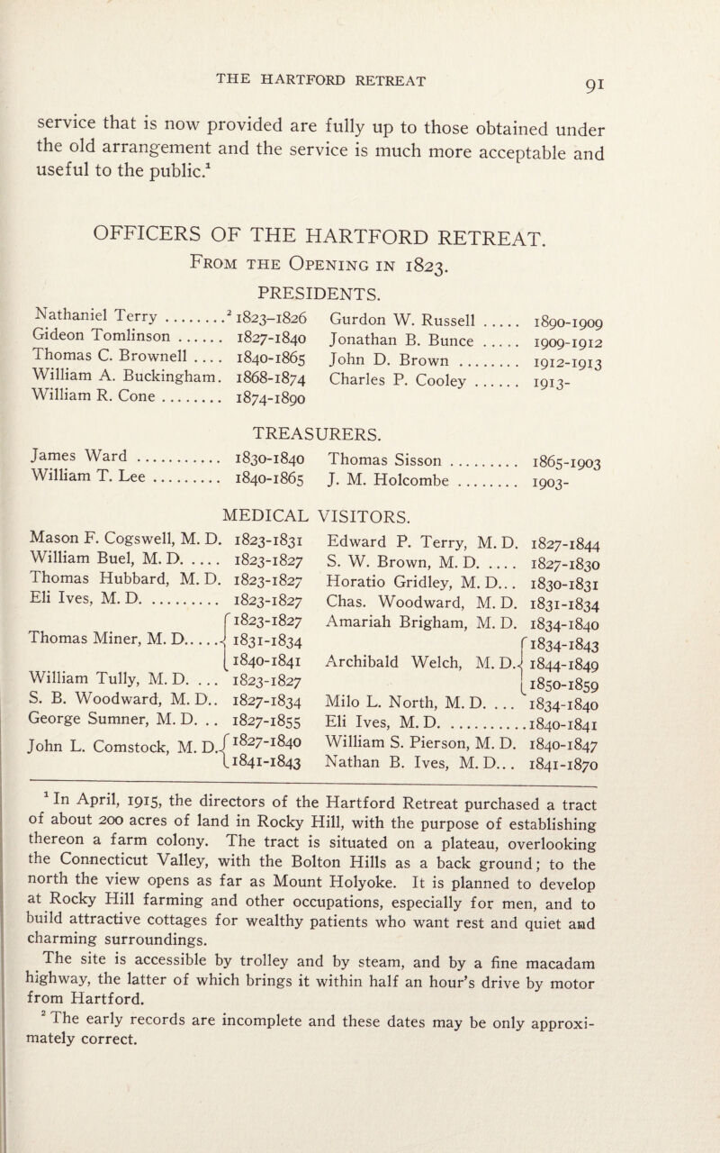 service that is now provided are fully up to those obtained under the old arrangement and the service is much more acceptable and useful to the public.1 OFFICERS OF THE HARTFORD RETREAT. From the Opening in 1823. PRESIDENTS. Nathaniel Terry.21823-1826 Gideon Tomlinson. 1827-1840 Thomas C. Brownell .... 1840-1865 William A. Buckingham. 1868-1874 William R. Cone. 1874-1890 Gurdon W. Russell. 1890-1909 Jonathan B. Bunce. 1909-1912 John D. Brown . 1912-1913 Charles P. Cooley. 1913- TREASURERS. James Ward . 1830-1840 Thomas Sisson. 1865-1903 William T. Lee. 1840-1865 J. M. Holcombe. 1003- MEDICAL VISITORS. Mason F. Cogswell, M. D. William Buel, M. D. Thomas Hubbard, M. D. Eli Ives, M. D. r Thomas Miner, M. D.« William Tully, M. D. ... S. B. Woodward, M. D.. George Sumner, M. D. John L. Comstock, M. D.J 1823-1831 1823-1827 1823-1827 1823-1827 1823-1827 1831-1834 1840- 1841 1823-1827 1827-1834 1827-1855 1827-1840 1841- 1843 Edward P. Terry, M. D. S. W. Brown, M. D. Horatio Gridley, M. D... Chas. Woodward, M. D. Amariah Brigham, M. D. r Archibald Welch, M. D.< Milo L. North, M. D. ... Eli Ives, M. D. William S. Pierson, M. D. Nathan B. Ives, M. D... 1827-1844 1827-1830 1830- 1831 1831- 1834 1834-1840 1834-1843 1844-1849 1850-1859 1834-1840 1840-1841 1840- 1847 1841- 1870 In April, 1915, the directors of the Hartford Retreat purchased a tract of about 200 acres of land in Rocky Hill, with the purpose of establishing thereon a farm colony. The tract is situated on a plateau, overlooking the Connecticut Valley, with the Bolton Hills as a back ground; to the north the view opens as far as Mount Holyoke. It is planned to develop at Rocky Hill farming and other occupations, especially for men, and to build attractive cottages for wealthy patients who want rest and quiet and charming surroundings. The site is accessible by trolley and by steam, and by a fine macadam highway, the latter of which brings it within half an hour’s drive by motor from Hartford. The early records are incomplete and these dates may be only approxi¬ mately correct.