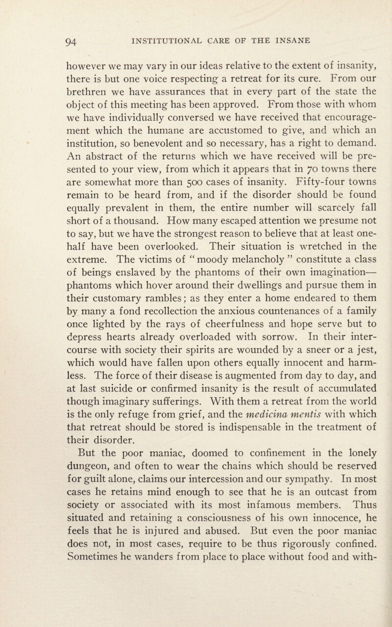however we may vary in our ideas relative to the extent of insanity, there is but one voice respecting a retreat for its cure. From our brethren we have assurances that in every part of the state the object of this meeting has been approved. From those with whom we have individually conversed we have received that encourage¬ ment which the humane are accustomed to give, and which an institution, so benevolent and so necessary, has a right to demand. An abstract of the returns which we have received will be pre¬ sented to your view, from which it appears that in 70 towns there are somewhat more than 500 cases of insanity. Fifty-four towns remain to be heard from, and if the disorder should be found equally prevalent in them, the entire number will scarcely fall short of a thousand. How many escaped attention we presume not to say, but we have the strongest reason to believe that at least one- half have been overlooked. Their situation is wretched in the extreme. The victims of “ moody melancholy ” constitute a class of beings enslaved by the phantoms of their own imagination— phantoms which hover around their dwellings and pursue them in their customary rambles; as they enter a home endeared to them by many a fond recollection the anxious countenances of a family once lighted by the rays of cheerfulness and hope serve but to depress hearts already overloaded with sorrow. In their inter¬ course with society their spirits are wounded by a sneer or a jest, which would have fallen upon others equally innocent and harm¬ less. The force of their disease is augmented from day to day, and at last suicide or confirmed insanity is the result of accumulated though imaginary sufferings. With them a retreat from the world is the only refuge from grief, and the medicina mentis with which that retreat should be stored is indispensable in the treatment of their disorder. But the poor maniac, doomed to confinement in the lonely dungeon, and often to wear the chains which should be reserved for guilt alone, claims our intercession and our sympathy. In most cases he retains mind enough to see that he is an outcast from society or associated with its most infamous members. Thus situated and retaining a consciousness of his own innocence, he feels that he is injured and abused. But even the poor maniac does not, in most cases, require to be thus rigorously confined. Sometimes he wanders from place to place without food and with-