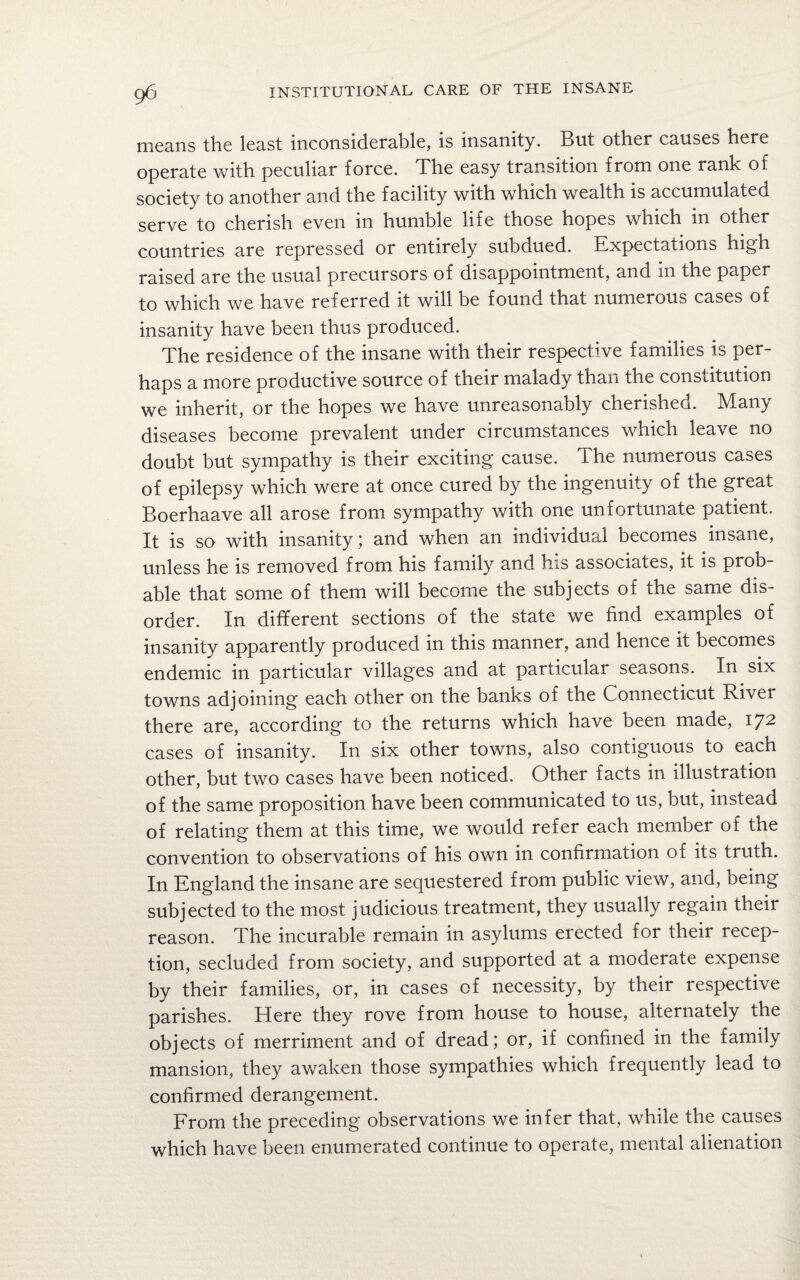 means the least inconsiderable, is insanity. But other causes here operate with peculiar force. The easy transition from one rank of society to another and the facility with which wealth is accumulated serve to cherish even in humble life those hopes which in other countries are repressed or entirely subdued. Expectations high raised are the usual precursors of disappointment, and m the paper to which we have referred it will be found that numerous cases of insanity have been thus produced. The residence of the insane with their respective families is per¬ haps a more productive source of their malady than the constitution we inherit, or the hopes we have unreasonably cherished. Many diseases become prevalent under circumstances which leave no doubt but sympathy is their exciting cause. The numerous cases of epilepsy which were at once cured by the ingenuity of the great Boerhaave all arose from sympathy with one unfortunate patient. It is so with insanity ; and when an individual becomes insane, unless he is removed from his family and his associates, it is prob¬ able that some of them will become the subjects of the same dis¬ order. In different sections of the state we find examples of insanity apparently produced in this manner, and hence it becomes endemic in particular villages and at particular seasons. In six towns adjoining each other on the banks of the Connecticut River there are, according to the returns which have been made, 172 cases of insanity. In six other towns, also contiguous to each other, but two cases have been noticed. Other facts in illustration of the same proposition have been communicated to us, but, instead of relating them at this time, we would refer each member of the convention to observations of his own in confirmation of its truth. In England the insane are sequestered from public view, and, being subjected to the most judicious treatment, they usually regain their reason. The incurable remain in asylums erected for their recep¬ tion, secluded from society, and supported at a moderate expense by their families, or, in cases of necessity, by their respective parishes. Here they rove from house to house, alternately the objects of merriment and of dread; or, if confined in the family mansion, they awaken those sympathies which frequently lead to confirmed derangement. From the preceding observations we infer that, while the causes which have been enumerated continue to operate, mental alienation