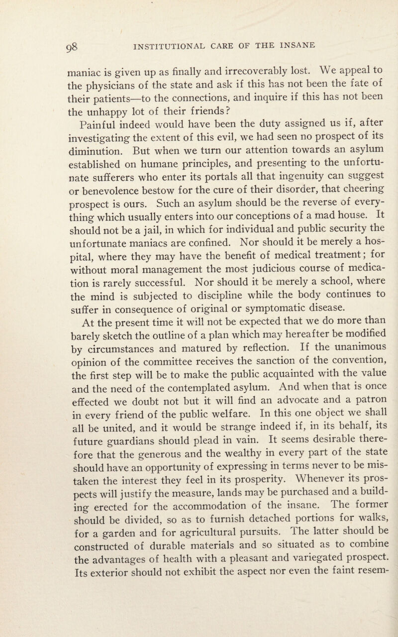 maniac is given up as finally and irrecoverably lost. We appeal to the physicians of the state and ask if this has not been the fate of their patients—to the connections, and inquire if this has not been the unhappy lot of their friends? Painful indeed would have been the duty assigned us if, after investigating the extent of this evil, we had seen no prospect of its diminution. But when we turn our attention towards an asylum established on humane principles, and presenting to the unfortu¬ nate sufferers who enter its portals all that ingenuity can suggest or benevolence bestow for the cure of their disorder, that cheering prospect is ours. Such an asylum should be the reverse of every¬ thing which usually enters into our conceptions of a mad house. It should not be a jail, in which for individual and public security the unfortunate maniacs are confined. Nor should it be merely a hos¬ pital, where they may have the benefit of medical treatment; for without moral management the most judicious course of medica¬ tion is rarely successful. Nor should it be merely a school, where the mind is subjected to discipline while the body continues to suffer in consequence of original or symptomatic disease. At the present time it will not be expected that we do more than barely sketch the outline of a plan which may hereafter be modified by circumstances and matured by reflection. If the unanimous opinion of the committee receives the sanction of the convention, the first step will be to make the public acquainted with the value and the need of the contemplated asylum. And when that is once effected we doubt not but it will find an advocate and a patron in every friend of the public welfare. In this one object we shall all be united, and it would be strange indeed if, in its behalf, its future guardians should plead in vain. It seems desirable there¬ fore that the generous and the wealthy in every part of the state should have an opportunity of expressing in terms never to be mis¬ taken the interest they feel in its prosperity. Whenever its pros¬ pects will justify the measure, lands may be purchased and a build¬ ing erected for the accommodation of the insane. The former should be divided, so as to furnish detached portions for walks, for a garden and for agricultural pursuits. The latter should be constructed of durable materials and so situated as to combine the advantages of health with a pleasant and variegated prospect. Its exterior should not exhibit the aspect nor even the faint resem-