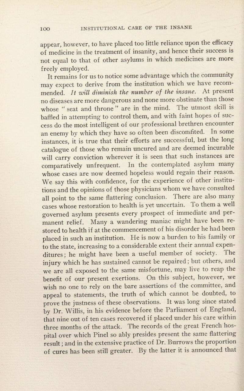 appear, however, to have placed too little reliance upon the efficacy of medicine in the treatment of insanity, and hence their success is not equal to that of other asylums in which medicines are more freely employed. It remains for us to notice some advantage which the community may expect to derive from the institution which we have recom¬ mended. It will diminish the number of the insane. At present no diseases are more dangerous and none more obstinate than those whose “ seat and throne ” are in the mind. The utmost skill is baffled in attempting to control them, and with faint hopes of suc¬ cess do the most intelligent of our professional brethren encounter an enemy by which they have so often been discomfited. In some instances, it is true that their efforts are successful, but the long catalogue of those who remain uncured and are deemed incurable will carry conviction wherever it is seen that such instances are comparatively unfrequent. In the contemplated asylum many whose cases are now deemed hopeless would regain their reason. We say this with confidence, for the experience of other institu¬ tions and the opinions of those physicians whom we have consulted all point to the same flattering conclusion. There are also many cases whose restoration to health is yet uncertain. To them a well governed asylum presents every prospect of immediate and per¬ manent relief. Many a wandering maniac might have been re¬ stored to health if at the commencement of his disorder he had been placed in such an institution. He is now a burden to his family or to the state, increasing to a considerable extent their annual expen¬ ditures; he might have been a useful member of society. The injury which he has sustained cannot be repaired; but others, and we are ail exposed to the same misfortune, may live to reap the benefit of our present exertions. On this subject, however, we wish no one to rely on the bare assertions of the committee, and appeal to statements, the truth of which cannot be doubted, to prove the justness of these observations. It was long since stated by Dr. Willis, in his evidence before the Parliament of England, that nine out of ten cases recovered if placed under his care within three months of the attack. The records of the great French hos¬ pital over which Pinel so ably presides present the same flattering result; and in the extensive practice of Dr. Burrows the proportion of cures has been still greater. By the latter it is announced that