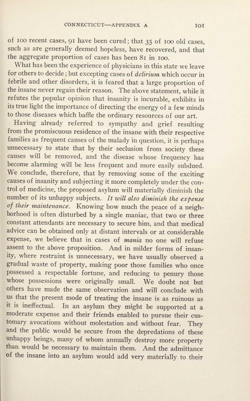 of ioo recent cases, 91 have been cured ; that 35 of 100 old cases, such as are generally deemed hopeless, have recovered, and that the aggregate proportion of cases has been 81 in 100. What has been the experience of physicians in this state we leave for others to decide; but excepting cases of delirium which occur in febrile and other disorders, it is feared that a large proportion of the insane never regain their reason. The above statement, while it refutes the popular opinion that insanity is incurable, exhibits in its true light the importance of directing the energy of a few minds to those diseases which baffle the ordinary resources of our art. Having already referred to sympathy and grief resulting from the promiscuous residence of the insane with their respective families as frequent causes of the malady in question, it is perhaps unnecessary to state that by their seclusion from society these causes will be removed, and the disease whose frequency has become alarming will be less frequent and more easily subdued. We conclude, therefore, that by removing some of the exciting causes of insanity and subjecting it more completely under the con¬ trol of medicine, the proposed asylum will materially diminish the number of its unhappy subjects. It will also diminish the expense of their maintenance. Knowing how much the peace of a neigh¬ borhood is often disturbed by a single maniac, that two or three constant attendants are necessary to secure him, and that medical advice can be obtained only at distant intervals or at considerable expense, we believe that in cases of mania no one will refuse assent to the above proposition. And in milder forms of insan¬ ity, where restraint is unnecessary, we have usually observed a gradual waste of property, making poor those families who once possessed a respectable fortune, and reducing to penury those whose possessions were originally small. We doubt not but others have made the same observation and will conclude with us that the present mode of treating the insane is as ruinous as it is ineffectual. In an asylum they might be supported at a moderate expense and their friends enabled to pursue their cus¬ tomary avocations without molestation and without fear. They and the public would be secure from the depredations of these unhappy beings, many of whom annually destroy more property than would be necessary to maintain them. And the admittance of the insane into an asylum would add very materially to their