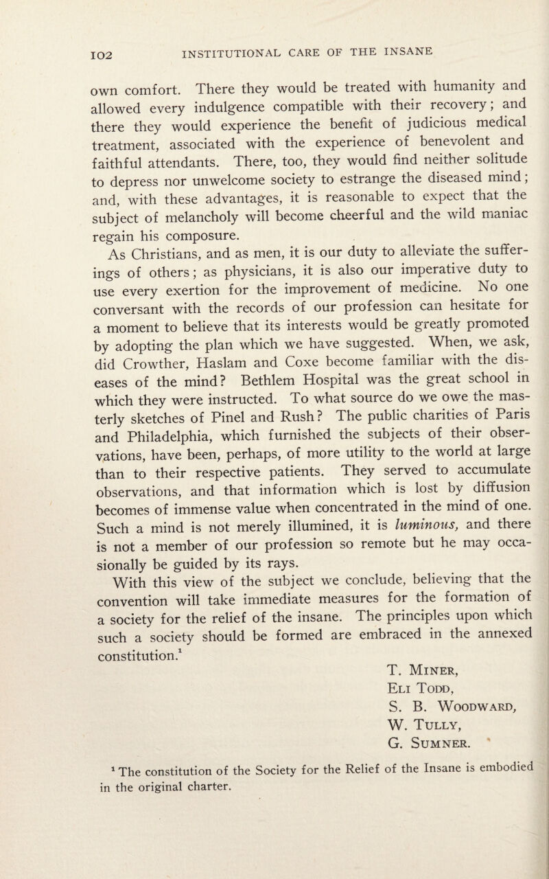 own comfort. There they would be treated with humanity and allowed every indulgence compatible with their recovery; and there they would experience the benefit of judicious medical treatment, associated with the experience of benevolent and faithful attendants. There, too, they would find neither solitude to depress nor unwelcome society to estrange the diseased mind; and, with these advantages, it is reasonable to expect that the subject of melancholy will become cheerful and the wild maniac regain his composure. As Christians, and as men, it is our duty to alleviate the suffer¬ ings of others; as physicians, it is also our imperative duty to use every exertion for the improvement of medicine. No one conversant with the records of our profession can hesitate for a moment to believe that its interests would be greatly promoted by adopting the plan which we have suggested. When, we ask, did Crowther, Haslam and Coxe become familiar with the dis¬ eases of the mind? Bethlem Hospital was the great school in which they were instructed. To what source do we owe the mas¬ terly sketches of Pinel and Rush? The public charities of Paris and Philadelphia, which furnished the subjects of their obser¬ vations, have been, perhaps, of more utility to the world at large than to their respective patients. They served to accumulate observations, and that information which is lost by diffusion becomes of immense value when concentrated in the mind of one. Such a mind is not merely illumined, it is luminous, and there is not a member of our profession so remote but he may occa¬ sionally be guided by its rays. With this view of the subject we conclude, believing that the convention will take immediate measures for the formation of a society for the relief of the insane. The principles upon which such a society should be formed are embraced in the annexed constitution.1 T. Miner, Eli Todd, S. B. Woodward, W. Tully, G. Sumner. 1 The constitution of the Society for the Relief of the Insane is embodied in the original charter.