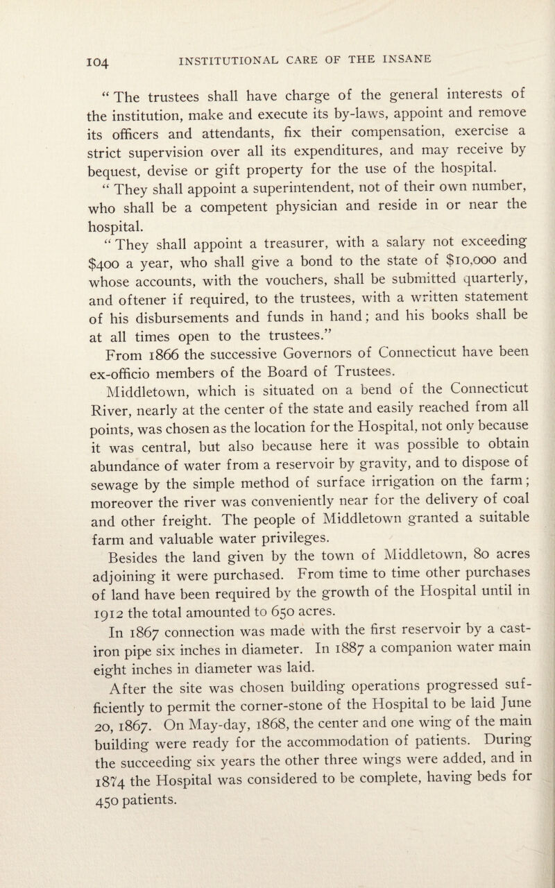 “ The trustees shall have charge of the general interests of the institution, make and execute its by-laws, appoint and remove its officers and attendants, fix their compensation, exercise a strict supervision over all its expenditures, and may receive by bequest, devise or gift property for the use of the hospital “ They shall appoint a superintendent, not of their own number, who shall be a competent physician and reside in or near the hospital. “ They shall appoint a treasurer, with a salary not exceeding $400 a year, who shall give a bond to the state of $10,000 and whose accounts, with the vouchers, shall be submitted quarterly, and oftener if required, to the trustees, with a written statement of his disbursements and funds in hand; and his books shall be at all times open to the trustees.” From 1866 the successive Governors of Connecticut have been ex-officio members of the Board of Trustees. Middletown, which is situated on a bend of the Connecticut River, nearly at the center of the state and easily reached from all points, was chosen as the location for the Hospital, not only because it was central, but also because here it was possible to obtain abundance of water from a reservoir by gravity, and to dispose of sewage by the simple method of surface irrigation on the farm; moreover the river was conveniently near for the delivery 01 coal and other freight. The people of Middletown granted a suitable farm and valuable water privileges. Besides the land given by the town of Middletown, 80 acres adjoining it were purchased. From time to time other purchases of land have been required by the growth of the Hospital until in 1912 the total amounted to 650 acres. In 1867 connection was made with the first reservoir by a cast- iron pipe six inches in diameter. In 1887 a companion water main eight inches in diameter was laid. After the site was chosen building operations progressed suf¬ ficiently to permit the corner-stone of the Hospital to be laid June 20, 1867. On May-day, 1868, the center and one wing of the main building were ready for the accommodation of patients. During the succeeding six years the other three wings were added, and in 1874 the Hospital was considered to be complete, having beds for 450 patients.