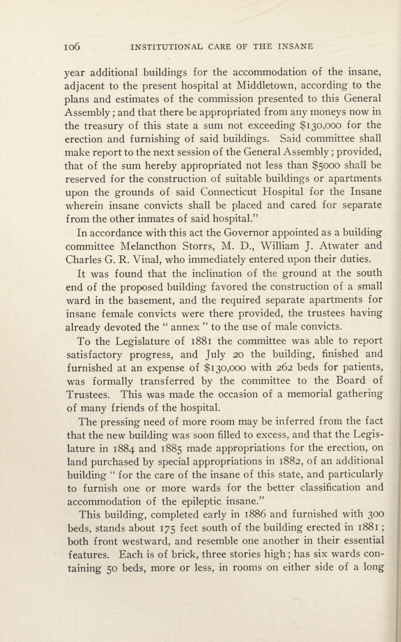 year additional buildings for the accommodation of the insane, adjacent to the present hospital at Middletown, according to the plans and estimates of the commission presented to this General Assembly; and that there be appropriated from any moneys now in the treasury of this state a sum not exceeding $130,000 for the erection and furnishing of said buildings. Said committee shall make report to the next session of the General Assembly; provided, that of the sum hereby appropriated not less than $5000 shall be reserved for the construction of suitable buildings or apartments upon the grounds of said Connecticut Hospital for the Insane wherein insane convicts shall be placed and cared for separate from the other inmates of said hospital.” In accordance with this act the Governor appointed as a building committee Melancthon Storrs, M. D., William J. Atwater and Charles G. R. Vinal, who immediately entered upon their duties. It was found that the inclination of the ground at the south end of the proposed building favored the construction of a small ward in the basement, and the required separate apartments for insane female convicts were there provided, the trustees having already devoted the “ annex ” to the use of male convicts. To the Legislature of 1881 the committee was able to report satisfactory progress, and July 20 the building, finished and furnished at an expense of $130,000 with 262 beds for patients, was formally transferred by the committee to the Board of Trustees. This was made the occasion of a memorial gathering of many friends of the hospital. The pressing need of more room may be inferred from the fact that the new building was soon filled to excess, and that the Legis¬ lature in 1884 and 1885 made appropriations for the erection, on land purchased by special appropriations in 1882, of an additional building “ for the care of the insane of this state, and particularly to furnish one or more wards for the better classification and accommodation of the epileptic insane.” This building, completed early in 1886 and furnished with 300 beds, stands about 175 feet south of the building erected in 1881; both front westward, and resemble one another in their essential features. Each is of brick, three stories high; has six wards con¬ taining 50 beds, more or less, in rooms on either side of a long