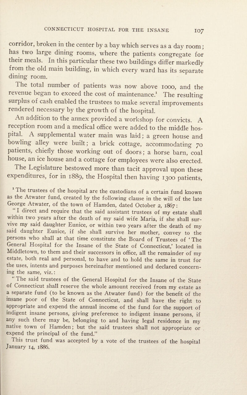 corridor, broken in the center by a bay which serves as a day room; has two large dining rooms, where the patients congregate for their meals. In this particular these two buildings differ markedly from the old main building, in which every ward has its separate dining room. The total number of patients was now above 1000, and the revenue began to exceed the cost of maintenance.1 The resulting surplus of cash enabled the trustees to make several improvements rendered necessary by the growth of the hospital. An addition to the annex provided a workshop for convicts. A reception room and a medical office were added to the middle hos¬ pital. A supplemental water main was laid; a green house and bowling alley were built; a brick cottage, accommodating 70 patients, chiefly those working out of doors; a horse barn, coal house, an ice house and a cottage for employees were also erected. The Legislature bestowed more than tacit approval upon these expenditures, for in 1889, the Hospital then having 1300 patients, The trustees of the hospital are the custodians of a certain fund known as the Atwater fund, created by the following clause in the will of the late George Atwater, of the town of Hamden, dated October 2, 1867: I direct and require that the said assistant trustees of my estate shall within two years after the death of my said wife Maria, if she shall sur¬ vive my said daughter Eunice, or within two years after the death of my said daughter Eunice, if she shall survive her mother, convey to the persons who shall at that time constitute the Board of Trustees of 1 The General Hospital for the Insane of the State of Connecticut,’ located in Middletown, to them and their successors in office, all the remainder of my estate, both real and personal, to have and to hold the same in trust for the uses, intents and purposes hereinafter mentioned and declared concern¬ ing the same, viz.: The said trustees of the General Hospital for the Insane of the State of Connecticut shall reserve the whole amount received from my estate as a separate fund (to be known as the Atwater fund) for the benefit of the insane poor of the State of Connecticut, and shall have the right to appropriate and expend the annual income of the fund for the support of indigent insane persons, giving preference to indigent insane persons, if any such there may be, belonging to and having legal residence in my native town of Hamden; but the said trustees shall not appropriate or expend the principal of the fund.” This trust fund was accepted by a vote of the trustees of the hospital January 14, 1886.