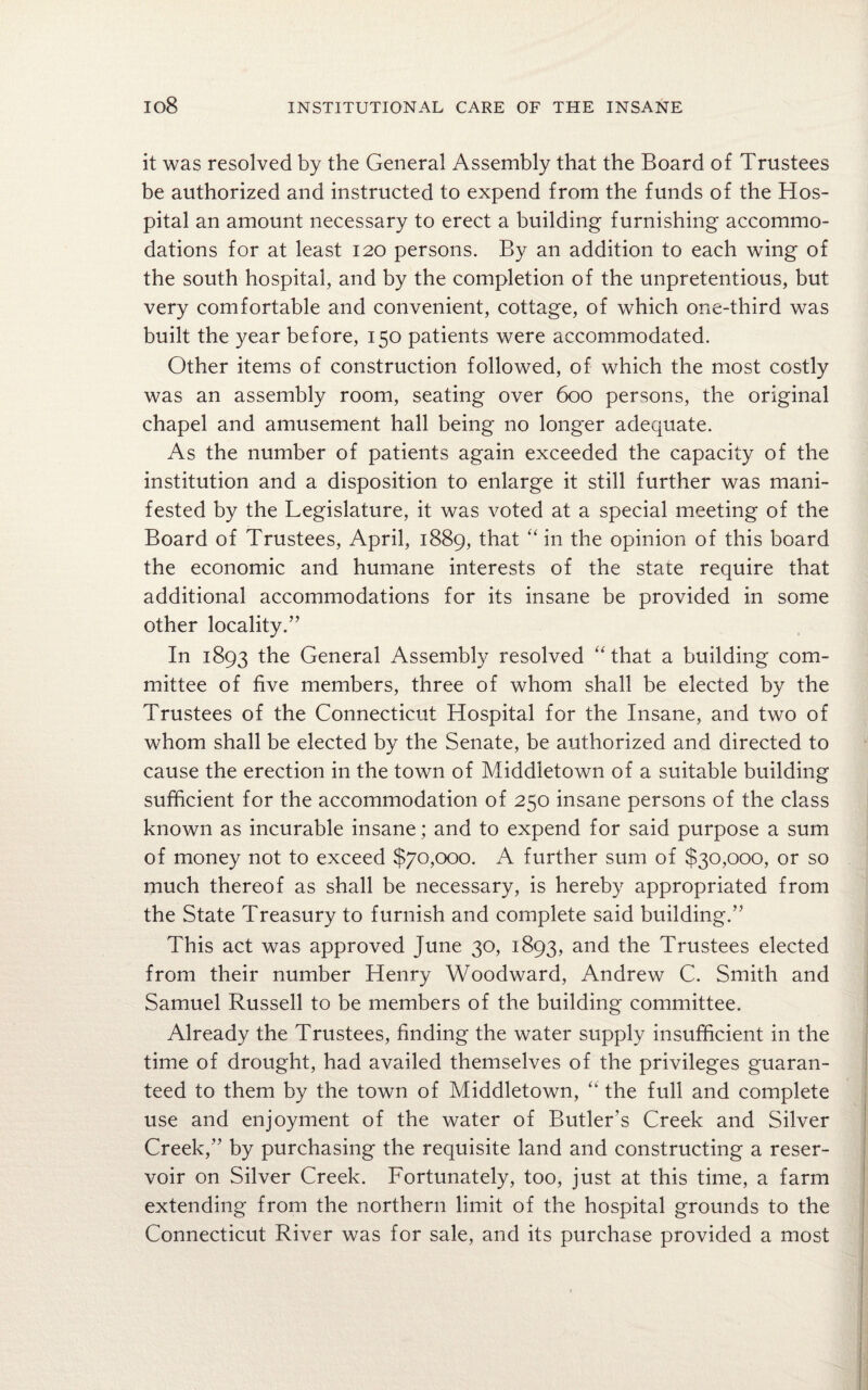 it was resolved by the General Assembly that the Board of Trustees be authorized and instructed to expend from the funds of the Hos¬ pital an amount necessary to erect a building furnishing accommo¬ dations for at least 120 persons. By an addition to each wing of the south hospital, and by the completion of the unpretentious, but very comfortable and convenient, cottage, of which one-third was built the year before, 150 patients were accommodated. Other items of construction followed, of which the most costly was an assembly room, seating over 600 persons, the original chapel and amusement hall being no longer adequate. As the number of patients again exceeded the capacity of the institution and a disposition to enlarge it still further was mani¬ fested by the Legislature, it was voted at a special meeting of the Board of Trustees, April, 1889, that “ in the opinion of this board the economic and humane interests of the state require that additional accommodations for its insane be provided in some other locality.” In 1893 the General Assembly resolved “that a building com¬ mittee of five members, three of whom shall be elected by the Trustees of the Connecticut Hospital for the Insane, and two of whom shall be elected by the Senate, be authorized and directed to cause the erection in the town of Middletown of a suitable building sufficient for the accommodation of 250 insane persons of the class known as incurable insane; and to expend for said purpose a sum of money not to exceed $70,000. A further sum of $30,000, or so much thereof as shall be necessary, is hereby appropriated from the State Treasury to furnish and complete said building.” This act was approved June 30, 1893, and the Trustees elected from their number Henry Woodward, Andrew C. Smith and Samuel Russell to be members of the building committee. Already the Trustees, finding the water supply insufficient in the time of drought, had availed themselves of the privileges guaran¬ teed to them by the town of Middletown, “ the full and complete use and enjoyment of the water of Butler’s Creek and Silver Creek,” by purchasing the requisite land and constructing a reser¬ voir on Silver Creek. Fortunately, too, just at this time, a farm extending from the northern limit of the hospital grounds to the Connecticut River was for sale, and its purchase provided a most