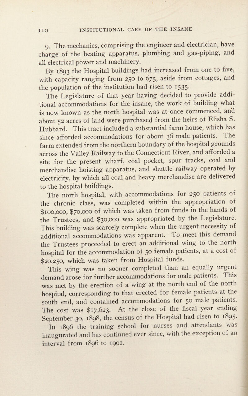 9. The mechanics, comprising the engineer and electrician, have charge of the heating apparatus, plumbing and gas-piping, and all electrical power and machinery. By 1893 the Hospital buildings had increased from one to five, with capacity ranging from 250 to 675, aside from cottages, and the population of the institution had risen to 1535. The Legislature of that year having decided to provide addi¬ tional accommodations for the insane, the work of building what is now known as the north hospital was at once commenced, and about 52 acres of land were purchased from the heirs of Elisha S. Hubbard. This tract included a substantial farm house, which has since afforded accommodations for about 36 male patients. The farm extended from the northern boundary of the hospital grounds across the Valley Railway to the Connecticut River, and afforded a site for the present wharf, coal pocket, spur tracks, coal and merchandise hoisting apparatus, and shuttle railway operated by electricity, by which all coal and heavy merchandise are delivered % to the hospital buildings. The north hospital, with accommodations for 250 patients of the chronic class, was completed within the appropriation of $100,000, $70,000 of which was taken from funds in the hands of the Trustees, and $30,000 was appropriated by the Legislature. This building was scarcely complete when the urgent necessity of additional accommodations was apparent. To meet this demand the Trustees proceeded to erect an additional wing to the north hospital for the accommodation of 50 female patients, at a cost of $20,250, which was taken from Hospital funds. This wing was no sooner completed than an equally urgent demand arose for further accommodations for male patients, dhis was met by the erection of a wing at the north end of trie north hospital, corresponding to that erected for female patients at the south end, and contained accommodations for 50 male patients. The cost was $17,623. At the close of the fiscal year ending September 30, 1898, the census of the Hospital had risen to 1895. In 1896 the training school for nurses and attendants was inaugurated and has continued ever since, with the exception of an interval from 1896 to 1901.