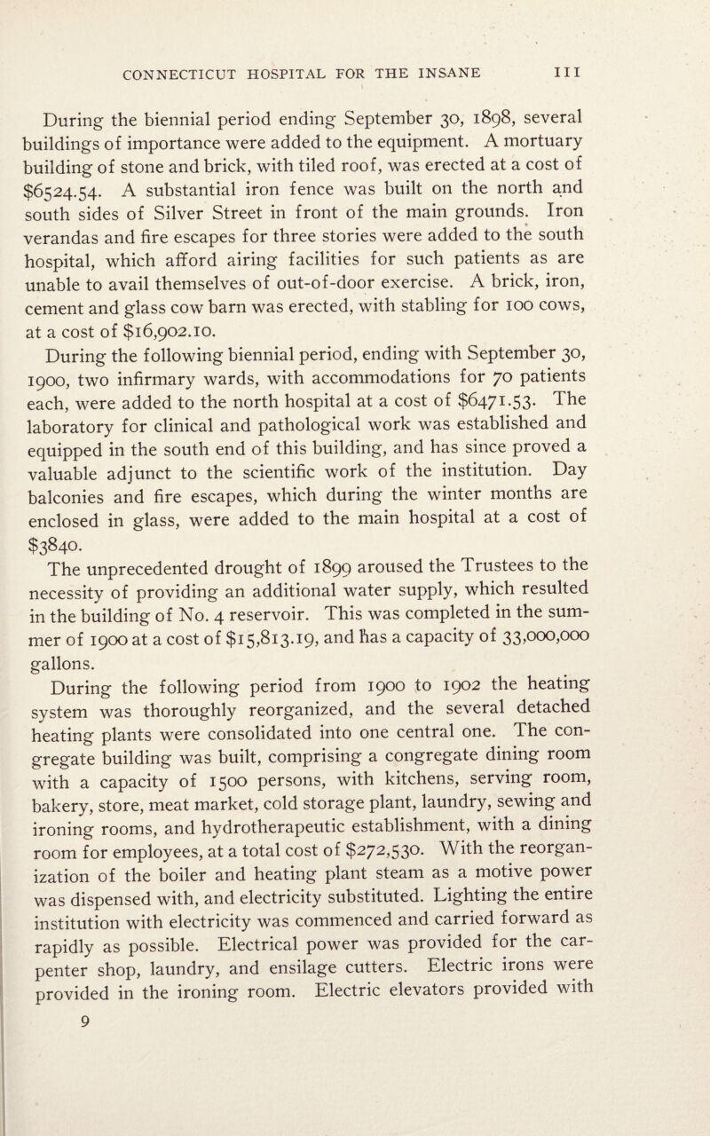 During the biennial period ending September 30, 1898, several buildings of importance were added to the equipment. A mortuary building of stone and brick, with tiled roof, was erected at a cost of $6524.54. A substantial iron fence was built on the north and south sides of Silver Street in front of the main grounds. Iron verandas and fire escapes for three stories were added to the south hospital, which afford airing facilities for such patients as are unable to avail themselves of out-of-door exercise. A brick, iron, cement and glass cow barn was erected, with stabling for 100 cows, at a cost of $16,902.10. During the following biennial period, ending with September 30, 1900, two infirmary wards, with accommodations for 70 patients each, were added to the north hospital at a cost of $6471 *53* The laboratory for clinical and pathological work was established and equipped in the south end of this building, and has since proved a valuable adjunct to the scientific work of the institution. Day balconies and fire escapes, which during the winter months are enclosed in glass, were added to the main hospital at a cost of $3840. The unprecedented drought of 1899 aroused the Trustees to the necessity of providing an additional water supply, which resulted in the building of No. 4 reservoir. This was completed in the sum¬ mer of 1900 at a cost of $15,813.19, and has a capacity of 33,000,000 gallons. During the following period from 1900 to 1902 the heating system was thoroughly reorganized, and the several detached heating plants were consolidated into one central one. The con¬ gregate building was built, comprising a congregate dining room with a capacity of 1500 persons, with kitchens, serving room, bakery, store, meat market, cold storage plant, laundry, sewing and ironing rooms, and hydrotherapeutic establishment, with a dining room for employees, at a total cost of $272,530. With the reorgan¬ ization of the boiler and heating plant steam as a motive power was dispensed with, and electricity substituted. Lighting the entire institution with electricity was commenced and carried forward as rapidly as possible. Electrical power was provided for the car¬ penter shop, laundry, and ensilage cutters. Electric irons were provided in the ironing room. Electric elevators provided with 9