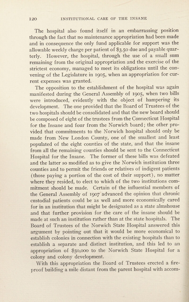 The hospital also found itself in an embarrassing position through the fact that no maintenance appropriation had been made and in consequence the only fund applicable for support was the allowable weekly charge per patient of $3.50 due and payable quar¬ terly. However, the hospital, through the use of a small sum remaining from the original appropriation and the exercise of the strictest economy, managed to meet its obligations until the con¬ vening of the Legislature in 1905, when an appropriation for cur¬ rent expenses was granted. The opposition to the establishment of the hospital was again manifested during the General Assembly of 1905, when two bills were introduced, evidently with the object of hampering its development. The one provided that the Board of Trustees of the two hospitals should be consolidated and that the new board should be composed of eight of the trustees from the Connecticut Hospital for the Insane and four from the Norwich board; the other pro¬ vided that commitments to the Norwich hospital should only be made from New London County, one of the smallest and least populated of the eight counties of the state, and that the insane from all the remaining counties should be sent to the Connecticut Hospital for the Insane. The former of these bills was defeated and the latter so modified as to give the Norwich institution three counties and to permit the friends or relatives of indigent patients (those paying a portion of the cost of their support), no matter where they resided, to elect to which of the two institutions com¬ mitment should be made. Certain of the influential members of the General Assembly of 1907 advanced the opinion that chronic custodial patients could be as well and more economically cared for in an institution that might be designated as a state almshouse and that further provision for the care of the insane should be made at such an institution rather than at the state hospitals. The Board of Trustees of the Norwich State Hospital answered this argument by pointing out that it would be more economical to establish colonies in connection with the existing hospitals than to establish a separate and distinct institution, and this led to an appropriation of $50,000 to the Norwich State Hospital for a colony and colony development. With this appropriation the Board of Trustees erected a fire¬ proof building a mile distant from the parent hospital with accom-