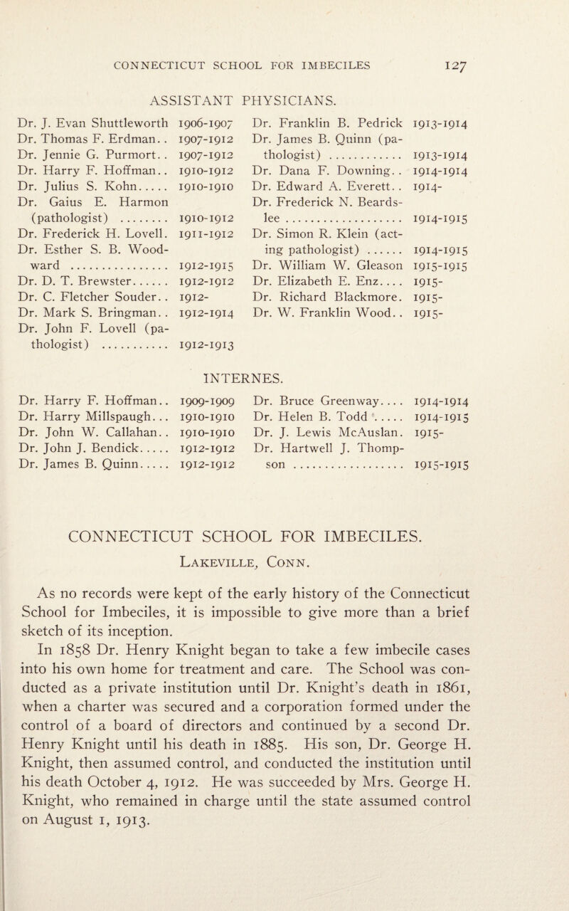 ASSISTANT PHYSICIANS. Dr. J. Evan Shuttleworth Dr. Thomas F. Erdman.. Dr. Jennie G. Purmort. . Dr. Harry F. Hoffman.. Dr. Julius S. Kohn. Dr. Gaius E. Harmon (pathologist) . Dr. Frederick H. Lovell. Dr. Esther S. B. Wood¬ ward . Dr. D. T. Brewster. Dr. C. Fletcher Souder.. Dr. Mark S. Bringman. . Dr. John F. Lovell (pa¬ thologist) . 1906-1907 Dr. Franklin B. Pedrick 1913-1914 1907-1912 Dr. James B. Quinn (pa- 1907-1912 thologist) . 1913-1914 1910-1912 Dr. Dana F. Downing. . 1914-1914 1910-1910 Dr. Edward A. Everett. . 1914- Dr. Frederick N. Beards- 1910-1912 lee. 1914-1915 1911-1912 Dr. Simon R. Klein (act- ing pathologist) . 1914-1915 1912-1915 Dr. William W. Gleason 1915-1915 1912-1912 Dr. Elizabeth E. Enz. .. . 1915- 1912- Dr. Richard Blackmore. 1915- 1912-1914 Dr. W. Franklin Wood. . 1915- 1912-1913 INTERNES. Dr. Harry F. Hoffman. Dr. Harry Millspaugh. . Dr. John W. Callahan. Dr. John J. Bendick. .. . Dr. James B. Quinn. .. . 1909- 1909 Dr. Bruce Greenway.... 1914-1914 1910- 1910 Dr. Helen B. Todd. 1914-1915 1910-1910 Dr. J. Lewis McAuslan. 1915- 1912-1912 Dr. Hartwell J. Thomp- 1912-1912 son . 1915-1915 CONNECTICUT SCHOOL FOR IMBECILES. Lakeville, Conn. As no records were kept of the early history of the Connecticut School for Imbeciles, it is impossible to give more than a brief sketch of its inception. In 1858 Dr. Henry Knight began to take a few imbecile cases into his own home for treatment and care. The School was con¬ ducted as a private institution until Dr. Knight’s death in 1861, when a charter was secured and a corporation formed under the control of a board of directors and continued by a second Dr. Henry Knight until his death in 1885. His son, Dr. George H. Knight, then assumed control, and conducted the institution until his death October 4, 1912. He was succeeded by Mrs. George H. Knight, who remained in charge until the state assumed control on August 1, 1913.