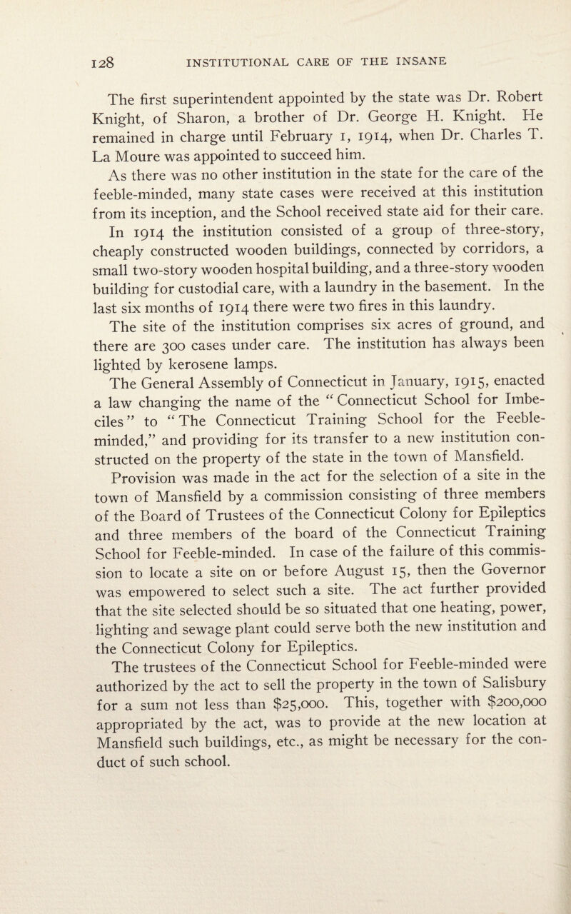 The first superintendent appointed by the state was Dr. Robert Knight, of Sharon, a brother of Dr. George H. Knight. He remained in charge until February i, 1914, when Dr. Charles T. La Moure was appointed to succeed him. As there was no other institution in the state for the care of the feeble-minded, many state cases were received at this institution from its inception, and the School received state aid for their care. In 1914 the institution consisted of a group of three-story, cheaply constructed wooden buildings, connected by corridors, a small two-story wooden hospital building, and a three-story wooden building for custodial care, with a laundry in the basement. In the last six months of 1914 there were two fires in this laundry. The site of the institution comprises six acres of ground, and there are 300 cases under care. The institution has always been lighted by kerosene lamps. The General Assembly of Connecticut in January, 1915, enacted a law changing the name of the “ Connecticut School for Imbe¬ ciles” to “The Connecticut Training School for the Feeble¬ minded,” and providing for its transfer to a new institution con¬ structed on the property of the state in the town of Mansfield. Provision was made in the act for the selection of a site in the town of Mansfield by a commission consisting of three members of the Board of Trustees of the Connecticut Colony for Epileptics and three members of the board of the Connecticut Training School for Feeble-minded. In case of the failure of this commis¬ sion to locate a site on or before August 15, then the Governor was empowered to select such a site. The act further provided that the site selected should be so situated that one heating, power, lighting and sewage plant could serve both the new institution and the Connecticut Colony for Epileptics. The trustees of the Connecticut School for Feeble-minded were authorized by the act to sell the property in the town of Salisbury for a sum not less than $25,000. This, together with $200,000 appropriated by the act, was to provide at the new location at Mansfield such buildings, etc., as might be necessary for the con¬ duct of such school.