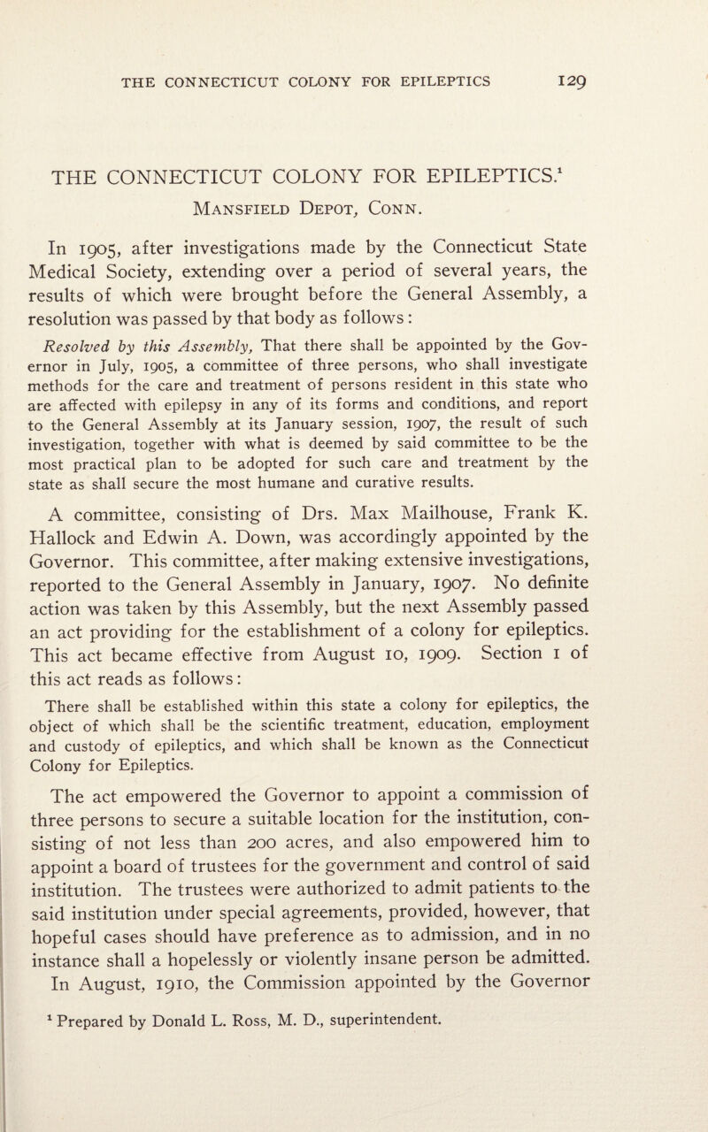 THE CONNECTICUT COLONY FOR EPILEPTICS.1 Mansfield Depot, Conn. In 1905, after investigations made by the Connecticut State Medical Society, extending over a period of several years, the results of which were brought before the General Assembly, a resolution was passed by that body as follows : Resolved by this Assembly, That there shall be appointed by the Gov¬ ernor in July, 1905, a committee of three persons, who shall investigate methods for the care and treatment of persons resident in this state who are affected with epilepsy in any of its forms and conditions, and report to the General Assembly at its January session, 1907, the result of such investigation, together with what is deemed by said committee to be the most practical plan to be adopted for such care and treatment by the state as shall secure the most humane and curative results. A committee, consisting of Drs. Max Mailhouse, Frank K. Hallock and Edwin A. Down, was accordingly appointed by the Governor. This committee, after making extensive investigations, reported to the General Assembly in January, 1907. No definite action was taken by this Assembly, but the next Assembly passed an act providing for the establishment of a colony for epileptics. This act became effective from August 10, 1909. Section 1 of this act reads as follows: There shall be established within this state a colony for epileptics, the object of which shall be the scientific treatment, education, employment and custody of epileptics, and which shall be known as the Connecticut Colony for Epileptics. The act empowered the Governor to appoint a commission of three persons to secure a suitable location for the institution, con¬ sisting of not less than 200 acres, and also empowered him to appoint a board of trustees for the government and control of said institution. The trustees were authorized to admit patients to the said institution under special agreements, provided, however, that hopeful cases should have preference as to admission, and in no instance shall a hopelessly or violently insane person be admitted. In August, 1910, the Commission appointed by the Governor 1 Prepared by Donald L. Ross, M. D., superintendent.