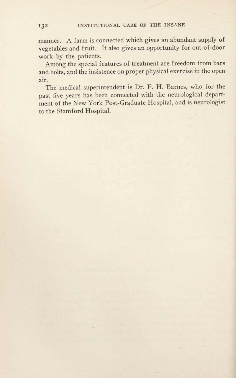 manner. A farm is connected which gives an abundant supply of vegetables and fruit. It also gives an opportunity for out-of-door work by the patients. Among the special features of treatment are freedom from bars and bolts, and the insistence on proper physical exercise in the open air. The medical superintendent is Dr. F. H. Barnes, who for the past five years has been connected with the neurological depart¬ ment of the New York Post-Graduate Hospital, and is neurologist to the Stamford Hospital.