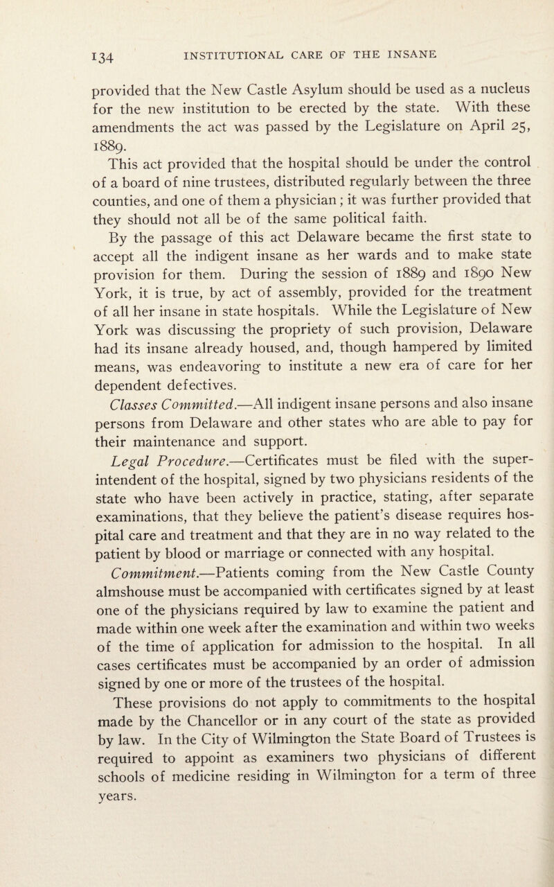 provided that the New Castle Asylum should be used as a nucleus for the new institution to be erected by the state. With these amendments the act was passed by the Legislature on April 25, 1889. This act provided that the hospital should be under the control of a board of nine trustees, distributed regularly between the three counties, and one of them a physician; it was further provided that they should not all be of the same political faith. By the passage of this act Delaware became the first state to accept all the indigent insane as her wards and to make state provision for them. During the session of 1889 and 1890 New York, it is true, by act of assembly, provided for the treatment of all her insane in state hospitals. While the Legislature of New York was discussing the propriety of such provision, Delaware had its insane already housed, and, though hampered by limited means, was endeavoring to institute a new era of care for her dependent defectives. Classes Committed.—All indigent insane persons and also insane persons from Delaware and other states who are able to pay for their maintenance and support. Legal Procedure.—Certificates must be filed with the super¬ intendent of the hospital, signed by two physicians residents of the state who have been actively in practice, stating, after separate examinations, that they believe the patient’s disease requires hos¬ pital care and treatment and that they are in no way related to the patient by blood or marriage or connected with any hospital. Commitment.—Patients coming from the New Castle County almshouse must be accompanied with certificates signed by at least one of the physicians required by law to examine the patient and made within one week after the examination and within two weeks of the time of application for admission to the hospital. In all cases certificates must be accompanied by an order of admission signed by one or more of the trustees of the hospital. These provisions do not apply to commitments to the hospital made by the Chancellor or in any court of the state as provided by law. In the City of Wilmington the State Board of Trustees is required to appoint as examiners two physicians of different schools of medicine residing in Wilmington for a term of three years.