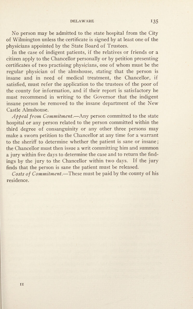 No person may be admitted to the state hospital from the City of Wilmington unless the certificate is signed by at least one of the physicians appointed by the State Board of Trustees. In the case of indigent patients, if the relatives or friends or a citizen apply to the Chancellor personally or by petition presenting certificates of two practising physicians, one of whom must be the regular physician of the almshouse, stating that the person is insane and in need of medical treatment, the Chancellor, if satisfied, must refer the application to the trustees of the poor of the county for information, and if their report is satisfactory he must recommend in writing to the Governor that the indigent insane person be removed to the insane department of the New Castle Almshouse. Appeal from Commitment.—Any person committed to the state hospital or any person related to the person committed within the third degree of consanguinity or any other three persons may make a sworn petition to the Chancellor at any time for a warrant to the sheriff to determine whether the patient is sane or insane; the Chancellor must then issue a writ committing him and summon a jury within five days to determine the case and to return the find¬ ings by the jury to the Chancellor within two days. If the jury finds that the person is sane the patient must be released. Costs of Commitment—These must be paid by the county of his residence.